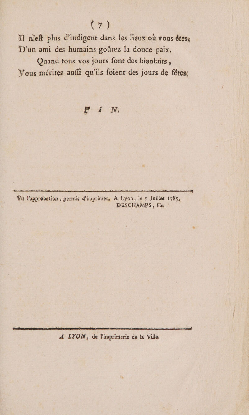 ïî rfeft plus d’indigent dans les lieux où vous éteSi; î)’un ami des humains goûtez la douce paix. Quand tous vos jours font des bienfaits, ^^ou^ méritez aufïi qu’ils foient des jours de fétesc PIN. ék Ÿii l'apprcbation, permis 4’imprimer, A Lyon, le j Juillat 1785, DESCHAMPS, file, A LYON^ d« l’imprimerie de là Villei