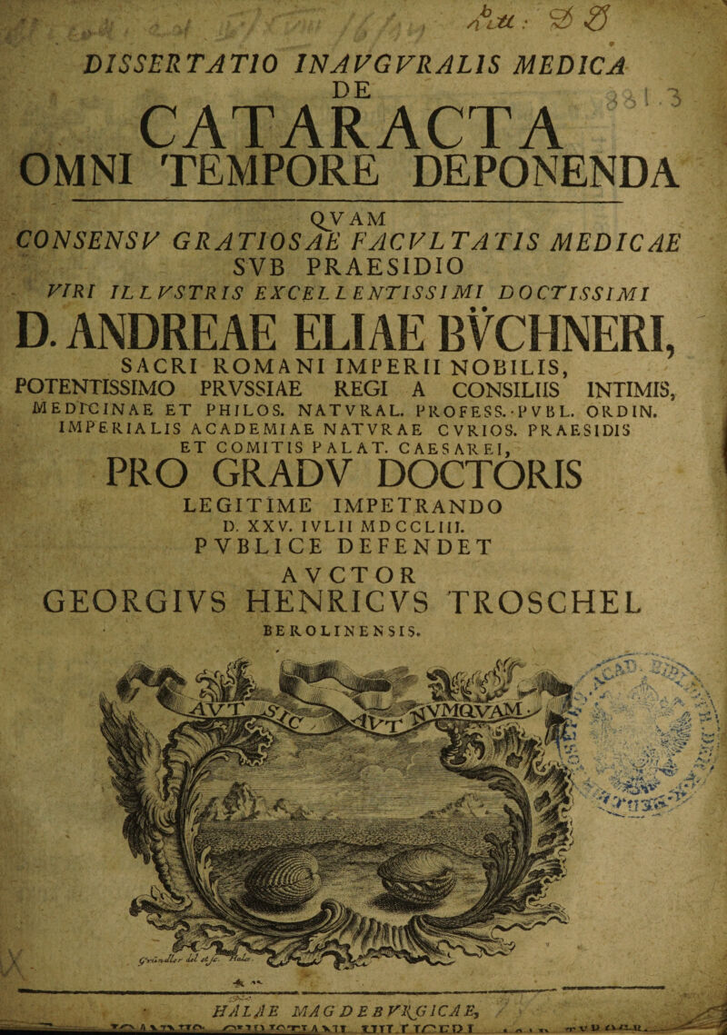 DISSERTATIO INAFGVRALIS MEDICA , CATARACTA OMNI TEMPORE DEPONENDA QV AM CONSENSA GRATIOSAE FACVL TATIS MEDICAE SVB PRAESIDIO VIRI ILLVSTRIS EXCELLENTISSIMI DOCTISSIMI D. ANDREAE ELIAE BVCHNERI, SACRI ROMANI IMPERII NOBILIS, POTENTISSIMO PRVSSIAE REGI A CONSILIIS INTIMIS, MEDPCINAE ET PHILOS. NATVRAL. PROFESS. • P V B L. ORDIN. IMPERIALIS ACADEMIAE NATVRAE CVRIOS. PRAF.SIDIS ET COMITIS PALAT. CAESAREI, PRO GRADV DOCTORIS LEGITIME IMPETRANDO D. XXV. IVLII MDCCLIII. PVBLICE DEFENDET AVCTOR GEORGIVS HENRICVS TROSCHEL BEROLINENSIS. HALJlE MAG DEBVHG1CAE, ^■1'fTnvn un.nrcDl V V