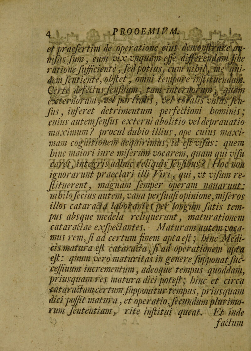: 7 et praefertim de operatione eius demonjirare an- iiifiisfum, eam vix ynquam e/fi differendam fine rationefufiiciente,J'edpotius', cum nihil'-, me ''qui¬ dem,fenti ente, obfiet, omni tempore infiititendam. ' J / «/ fus, inferet detrimentum perfectioni hominis; cuius autem fenfus externi abolitio veldeprauatio maximum? procul dubio illius, ope cuius maxi¬ mam cognitione# dcqiiirimitsfid efivfits: quem hinc maiori iure mi/erum vocarem, emam qui vfu caret, integris adhiic reliquisfevjibiis ? 'Hoc non ignorarunt praeclari illi Viri, qui, vt vi fum re- fii tuerent, magnam femper operam nauarnnt • nihilofecius autem, vana perfuaji opinione, mi fer os illos cataracta laborantes per' longum fatis tem¬ pus absque medela reliquerunt, maturationem cataractae exfpeCtantes. Maturam autem voea- ■ mus rem, fi ad certum finem apta efi; lainc Medi¬ cis matura e/t cataraCta, fi ad operationem apta efi: quum vero maturitas in genere fupponatfuc- cejjiuum incrementum, adeo que tempus quoddam, priusquam res matura dici potefi; hinc et circa n certumfupponitur tempus,priusquam pojjit matura ,et operatio,fecundum plurimo¬ rum fent enti am > rite infiitui queat. Et inde v ; -■* faCium