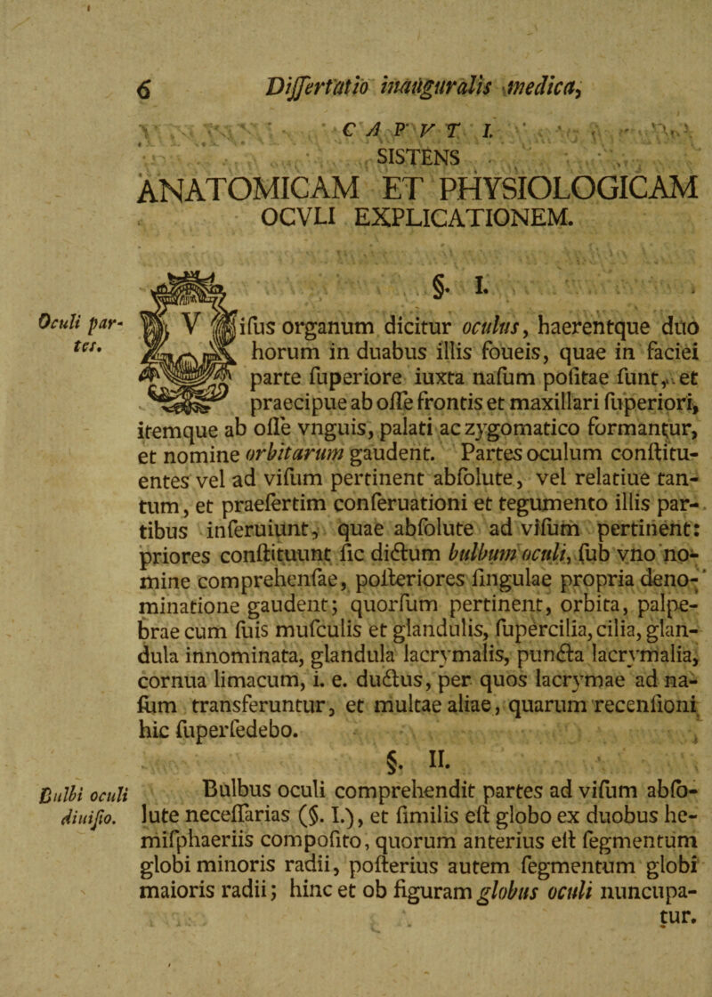 Oculi par¬ ta. Bulhi oculi di uifio. 6 DiJJertatio imuguralis medica. vV C A F V T I. ' ' t 3L *- 3L * # X, vi 1, ^ f - j ^ . j * ^ , 41. ^ i ? t • SISTENS ANATOMICAM ET PHYSIOLOGICAM OCVLI EXPLICATIONEM. §• I. ifus organum dicitur oculus, haerentque duo horum in duabus illis foueis, quae in faciei parte fuperiore iuxta nafum pofitae funty.et praecipue ab olTe frontis et maxillari fuperiori, itemque ab olle vnguis, palati ac zygomatico formantur, et nomine orbitarum gaudent. Partes oculum conftitu- entes vel ad viilim pertinent abfolute, vel relatiue tan¬ tum , et praeiertim conferuationi et tegumento illis par¬ tibus inferuiunt, quae abfolute ad vilum pertinent: priores conftituunt fic didfum bulbum oculi, (\Ltb vno no¬ mine comprehenfae, polteriores lingulae propria deno-’ minatione gaudent; quorfum pertinent, orbita, palpe¬ brae cum fuis mufculis et glandulis, fupercilia, cilia, glan¬ dula innominata, glandula lacrymalis, pun£ta lacrymalia, cornua limacum, i. e. dudius, per quos lacrvmae ad na- ftim transferuntur, et multae aliae, quarum recenfioni hic fuperfedebo. ( §• II. Bulbus oculi comprehendit partes ad vifum ab(o- lute necelfarias (§. I.), et fimilis eft globo ex duobus he- mifphaeriis compofito, quorum anterius eit fegmentum globi minoris radii, pofterius autem fegmentum globi maioris radii; hinc et ob figuram globus oculi nuncupa¬ tur.