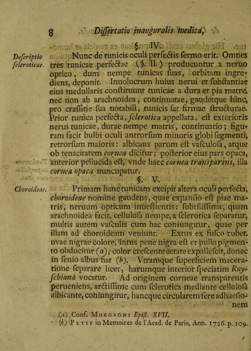 §. IV. Lefcriptio Nunc de tunicis oculi perfe&is fermo erit. Omnes fclcroticae. tres tunicae perfeftae ($. II.) producuntur a neruo optico, dum nempe tunicas fuas, orbitam ingre- diens, deponit. Inuolucrum huius nerui et fubftantiae eius medullaris conftituunt tunicae a dura et pia matre, nec non ab arachnoidea, continuatae, gaudetque hinc, pro craffitie fua notabili, tunicis fat firmae ftru&urae. Prior tunica per fe£ta, fclerotica appellata, eft exterioris nerui tunicae, durae nempe matris, continuatio; figu¬ ram facit bulbi oculi antrorfum minoris globi Tegmenti, retrorfum maioris: albicans parum eft vafculofa, atque ob tenacitatem cornea dicitur; pofterior eius pars opaca, • ■ ‘ ' anterior pellucida eft, vnde haec cornea trans par ens, illa v cornea opaca nuncupatur. > v. Choroideae. Primam hanc tunicam excipit altera oculi perfe&a, choroideae nomine gaudens, quae expanfio eft piae ma¬ tris, neruum opticum inueftientis: fubtiliffima, quam arachnoidea facit, cellulofa nempe,a fclerotica feparatur, multis autem vafculis cum hac coniungitur, quae per illam ad choroideam veniunt. Extus ex fufeo rubet, uvae nigrae colore, intus pene nigra eft et pullo pigmen¬ to obducitur (a); color crefcente aetate expallefcir, donec in fenio albus fiat (/;). Vtramque fuperficiem macera¬ tione feparare licet, harumque interior fpeciatim Ruy- fchiana vocatur. Ad originem corneae transparentis perueniens, anftiffime cum fclerotica mediante celluloia albicante, coniungitur, haneque circularem fere adliaefio- nem Qa) Conf. Morgagni Epift. XVII. (£) Petit in Memoires de 1’Acad. de Paris, Ann. 1726.P. 109.