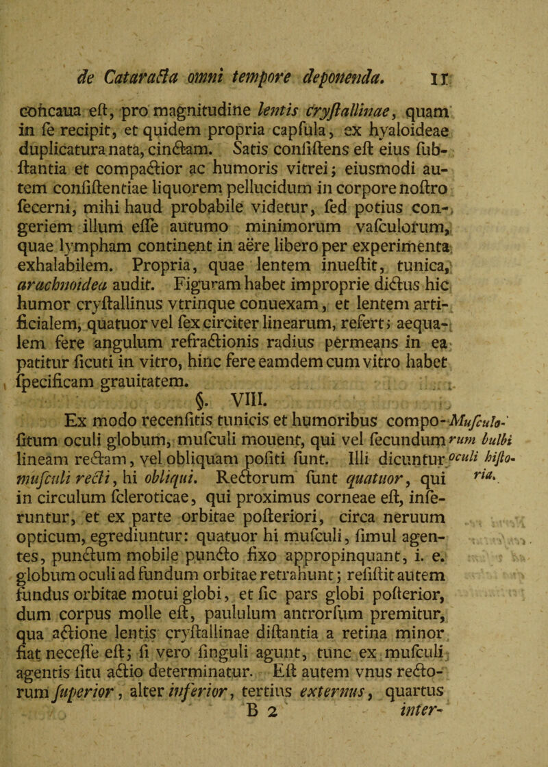 cohcaua eft, pro magnitudine lentis cryftallinae, quam in fe recipit, et quidem propria capfula, ex hyaloideae duplicatura nata, cinftam. Satis coniiftens eft eius fub- ftantia et compadtior ac humoris vitrei; eiusmodi au¬ tem confiftentiae liquorem pellucidum in corpore noftro fecerni, mihi haud probabile videtur, fed potius con¬ geriem illum efle autumo minimorum vafculorum, quae lympham continent in aere libero per experimenta exhalabilem. Propria, quae lentem inueftit, tunica,; arachnoidea audit. Figuram habet improprie dicitis hic humor cryftallinus vtrinque conuexam, et lentem arti¬ ficialem, quatuorvel fex circiter linearum, referti aequa¬ lem fere angulum refractionis radius permeans in ea patitur ficuti in vitro, hinc fere eamdem cum vitro habet fpecificam grauitatem. , : ■ t. §. VIII. Ex modo recenfitis tunicis et humoribus compo- A/a/^/a- fitum oculi globum, mufculi mouent, qui vel fecundumrum bulbi lineam reftam, vel obliquam pofiti funt. Illi dicuntur °cud hijlo- mufculi redi, hi obliqui. ReCtorum funt quatitor, qui ria' in circulum fcleroticae, qui proximus corneae eft, infe¬ runtur, et ex parte orbitae pofteriori, circa neruum opticum, egrediuntur: quatuor hi mufculi, fimul agen¬ tes, punctum mobile pundto fixo appropinquant, i. e. globum oculi ad fundum orbitae retrahunt; reiiftit autem fundus orbitae motui globi, et fic pars globi pofterior, dum corpus molle eft, paululum antrorfum premitur, qua actione lentis cryftallinae diftantia a retina minor fiatnecefte eft; fi vero finguli agunt, tunc ex mufculi agentis litu adtio determinatur. Eft autem vnus refto- rum fuperior, alter inferior, tertius externus, quartus