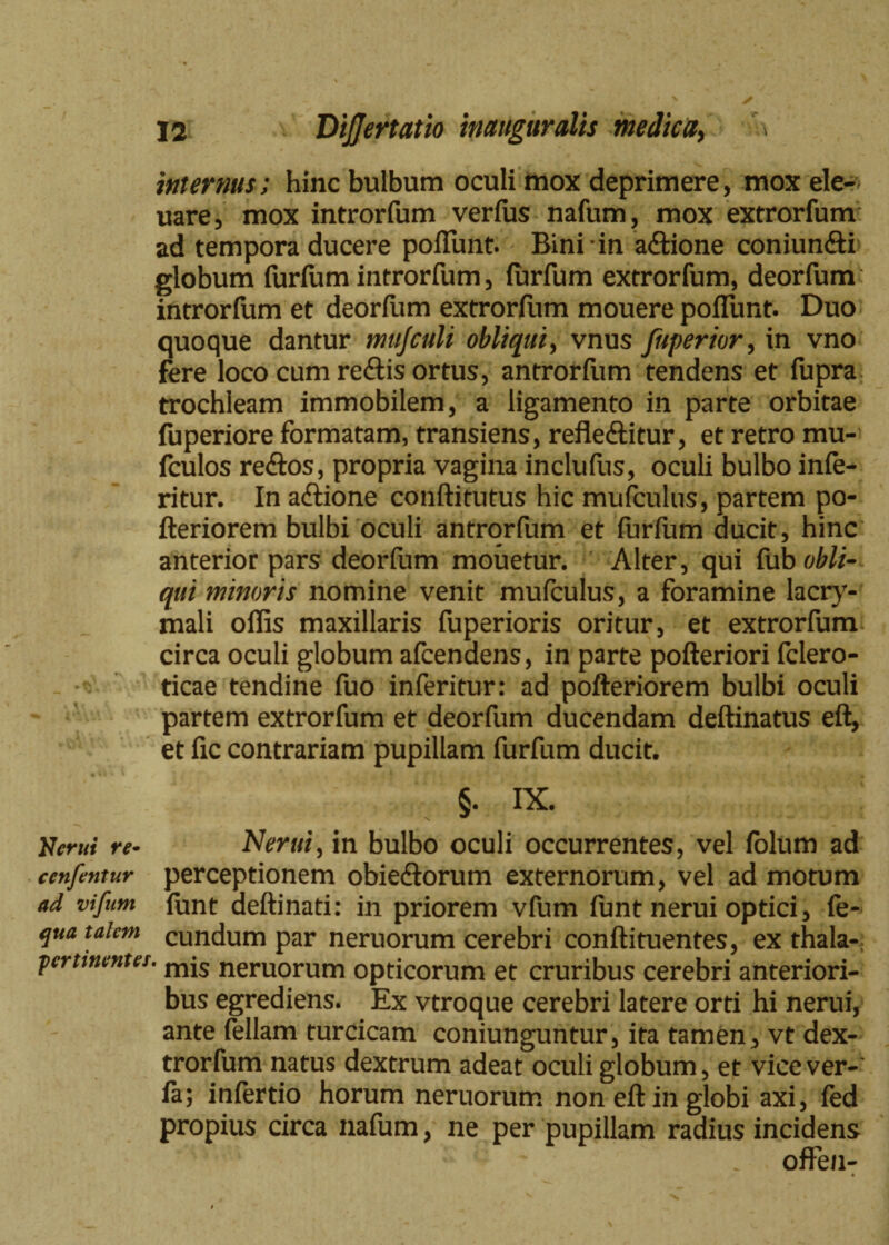 internus; hinc bulbum oculi mox deprimere, mox ele- uare, mox introrfum verius nafum, mox extrorfum ad tempora ducere poliunt. Bini in adione coniundi globum furlum introrfum, lurfum extrorfum, deorfum introrfum et deorliim extrorfiim mouere poliunt. Duo quoque dantur mujculi obliqui, vnus Juperior, in vno fere loco cum redis ortus, antrorfum tendens et fupra trochleam immobilem, a ligamento in parte orbitae fuperiore formatam, transiens, refleditur, et retro mu- fculos redos, propria vagina inclufus, oculi bulbo infe- ritur. In adione conftitutus hic mufculus, partem po- fteriorem bulbi oculi antrorfum et furlum ducit, hinc anterior pars deorfum mouetur. Alter, qui lub obli¬ qui minoris nomine venit mufculus, a foramine lacry- mali offis maxillaris fuperioris oritur, et extrorfum circa oculi globum afcendens, in parte pofteriori fclero- ticae tendine fuo inferitur: ad pofteriorem bulbi oculi partem extrorfum et deorfum ducendam deftinatus ell, et lic contrariam pupillam furfum ducit. §. IX. Nerui re- Nerui, in bulbo oculi occurrentes, vel folum ad ccnfentur perceptionem obiedorum externorum, vel ad motum ad vifum funt aeftinati: in priorem vfum funt nerui optici, fe- qua talem eundum par neruorum cerebri conftituentes, ex thala- pertinenter. mjs neruorum opticorum et cruribus cerebri anteriori¬ bus egrediens. Ex vtroque cerebri latere orti hi nerui, ante feliam turcicam coniunguntur, ita tamen, vt dex- trorfum natus dextrum adeat oculi globum, et vice ver-' fa; infertio horum neruorum non eft in globi axi, fed propius circa nafum, ne per pupillam radius incidens offen- \ »