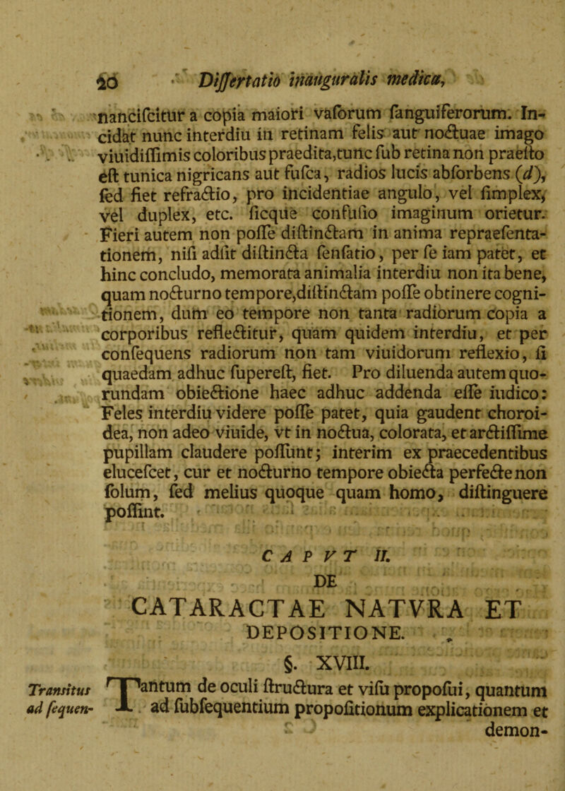 Transitus ad fequen- £o DiJJeytatio inauguratis medicet, nancifcitur a copia maiori vaforum (anguiferorum. In¬ cidat nunc interdiu in retinam felis aut no&uae imago viuidiflimis coloribus praedita,tunc fub retina non praelio eft tunica nigricans aut fufea, radios lucis abforbens (d), fed fiet refradio, pro incidentiae angulo, vel fimplex, vel duplex, etc. ficqiie confufio imaginum orietur. Fieri autem non polle diftinftam in anima repraefenta- tionem, nifi adiit diftindta fenfado, per fe iam patet, et hinc concludo, memorata animalia interdiu non ita bene, quam nociurno tempore,diftin&am polle obtinere cogni¬ tionem, dum eo tempore non tanta radiorum copia a corporibus refle&itur, quam quidem interdiu, et per conlequens radiorum non tam viuidorum reflexio, fi quaedam adhuc fupereft, fiet. Pro diluenda autem quo- rundam obieftione haec adhuc addenda efle iudico: Feles interdiu videre polle patet, quia gaudent choroi¬ dea, non adeo viuide, vt in noftua, colorata, etarftiflime pupillam claudere poliunt; interim ex praecedentibus elucefcet, cur et no&urno tempore obiedta perfe&enon fblum, fed melius quoque quam homo, diftinguere poffint. C A P V T IT. DE CATARACTAE NATVRA ET DEPOSITIONE. §. XVIII. Tantum de oculi ftru&ura et vilu propolin, quantum ad fubfequentium propofitionum explicationem et demon-