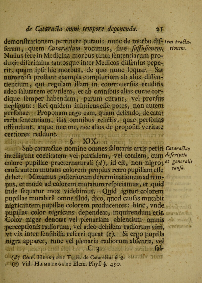 demonflxationem pertinete putaui: nunc de mofbo dif- tm tralfa feram, quem Cataractam vocamus, fiue fujfujionem. tionem. Nulius fere in Medicina morbus tanta fententiarum pro¬ duxit difcrimina tantosque inter Medicos diflenfus pepe- rit, quam ipfehic morbus, de quo nunc loquar. Sat numerola proftant exempla complurium ab aliis dilfen- tientium, qui regulam illam in controuerliis eruditis adeo falutarem et vtilem, et ab omnibus alias curae cor¬ dique femper habendam, parum curant, vel prorlus negligunt: Rei quidem inimicusefle potes, non autem perlonae. Proponam ergo eam, quam defendo, decafa- rafta fententiam, illis omnibus relictis, quae peribnas offendunt, atque nec me, nec alios de propofiti veritate certiores reddunt. §. XIX. •{! Sub cataradlae nomine omnes falutaris artis periti Cataractae intelligunt coecitatem vel partialem , vel totalem, cum defiriptio colore pupillae praeternaturali (c/), id eft, non nigro;et genc™l» caula autem mutans colorem propius retro pupillam effe cauJa- jdebet. Mittamus pofteriorem determinationem ad tem¬ pus, et modo ad colorem mutatum refpiciamus, et quid inde fequatur mox videbimus. Quid igitur colorem pupillae mutabit? omne illud, dico, quod caulas mutabit nigricantem pupillae colorem producentes: hinc, vnde pupillae color nigricans dependeat, inquirendum erit. Color niger denotat vel plenariam abientiam omnis perceptionis radiorum, vel adeo debilem radiorum vim, vt vix inter fenfibilia referri queat (e). Si ergo pupilla nigra apparet, tunc vel plenaria radiorum ablentia, vel C 3 fal- (d) Conf. Heisteri Tra£i. de Catarafla, §. i. c i (r) Vid. Hambekgeri Elem. Phyf j. 450.