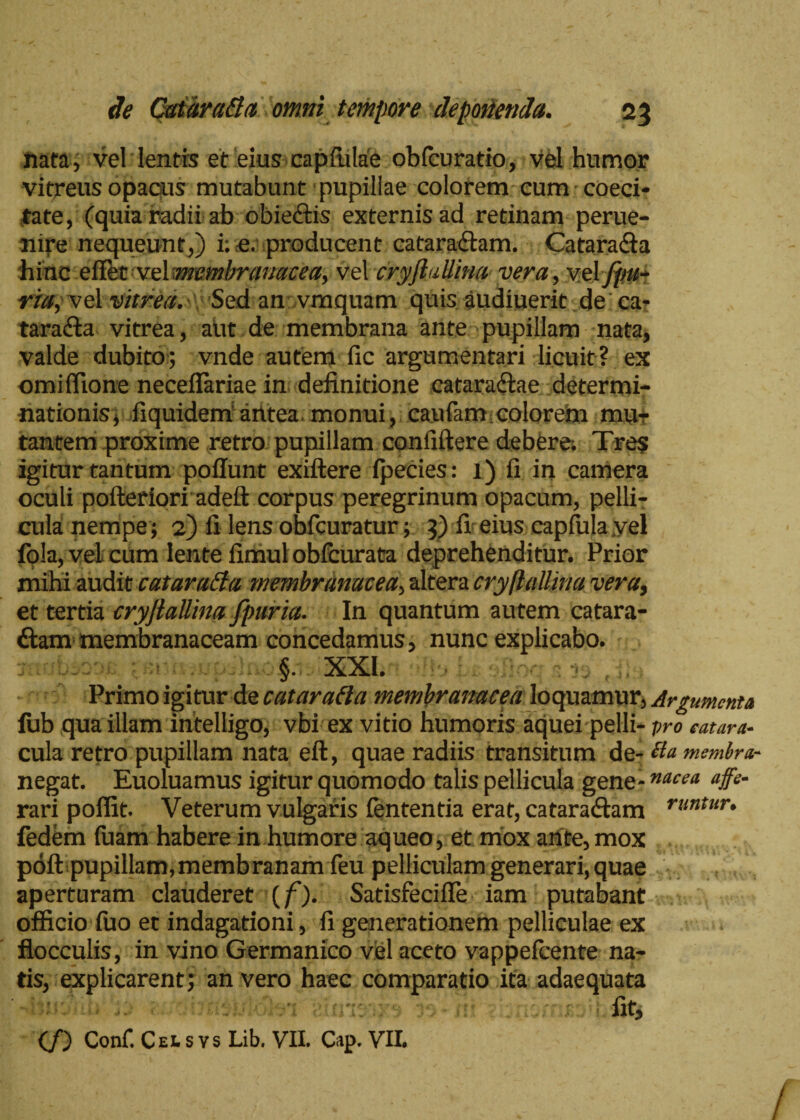 nata, vel lentis et eius capfiilae obicuratio, vel humor vitreus opacus mutabunt pupillae colorem cum coeci- tate, (quia radii ab obie&is externisad retinam perue- nire nequeunt,) i: e. producent cataractam. Catara&a 'hinc eiTet veYmembranacea, vel cryflallina vera, vel fpu- ria, vel vitrea. ': Sed an vmquam quis audiuerit de ca¬ taracta vitrea, aut de membrana ante pupillam nata, valde dubito; vnde autem fic argumentari licuit? ex omiffione necefiariae in definitione cataraCtae determi¬ nationis, liquideniantea monui, caufiim colorem mu¬ tantem proxime retro pupillam confidere debere; Tres igitur tantum poilunt exiftere ipecies: 1) fi in camera oculi pofteriori adeft corpus peregrinum opacum, pelli¬ cula nempe ; 2) fi lens obfcuratur; 3) fi eius eapfulayel fola, vel cum lente finiul obfcurata deprehenditur. Prior mihi audit cataraEla membranacea, altera cryflallina vera, et tertia cryjtallina fpuria. In quantum autem catara- ffcam membranaceam concedamus, nunc explicabo. §. XXI. Primo igitur de cataratta membranacea loquamur, Argumenta lub qua illam intelligo, vbi ex vitio humoris aquei pelli- pro eatara- cula retro pupillam nata eft, quae radiis transitum de- tla msmbra- negat. Euoluamus igitur quomodo talis pellicula gene-nacea <#* rari poflit. Veterum vulgaris lententia erat, cataradtam t-untur. fedem fuam habere in humore aqueo, et mox ante, mox poft pupillam,membranam feu pelliculam generari, quae aperturam clauderet (f). SatisfeciiTe iam putabant officio fuo et indagationi, fi generationem pelliculae ex flocculis, in vino Germanico viel aceto vappefeente na¬ tis, explicarent; an vero haec comparatio ita adaequata - b:v'fit, (/) Conf. Celsvs Lib. VII. Cap. VII.
