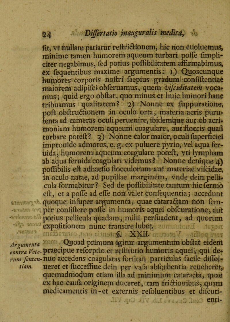 • ' ' 0 > I ^ fit, vt nullam patiatur reftri&ionem, hic non euoluemus, minime tamen humorem aqueum turbari pofle fimpli- citer negabimus, fed potius poflibilitatem affirmabimus^ ex fequendbus maxime argumentis: i) Quoscunque humores corporis noftri faepius gradum confiftentiae maiorem adipifci obferuamus, quem vijciditatem voca¬ mus; quid ergo obftat, quo minus et huic humori hanc tribuamus qualitatem? 2) Nonne ex fuppuratione, poft obftru&ionem in oculo orta; materia acris puru¬ lenta ad cameras oculi peruenire, ibidemque aut db acri¬ moniam humorem aqueum coagulare , auc floccis quafi turbare poteft? 3) Nonne calor maior, oculi fuperficiei improuide admotus, e. g. ex puluere pyrio, vel aqua fer- uida, humorem aqueum coagulare poteft, vti lympham ab aqua feruidacoagulari videmus? Nonne denique 4) poffibilis eft adhaefio flocculorum aut materiae vifcidae, in oculo natae, ad pupillae marginem, vnde dein pelli¬ cula formabitur? Sed de poffibilitate tantum hic fermo eft, et a pofle ad efle non valet confequentia; accedunt uri.quoque inluper argumenta, quae catara&am non fem- i per confiftere pofle in humoris aquei obfcuratione, aut j potius pellicula quadam, mihi perfuadent, ad quorum expofitionem nunc transire lubet. §. XXII. Argumenta Quoad primum igitur argumentum obftat eidem contra Vctc-praecipue reforptio et reftitutio humoris aquei; qui de- mm fenten- nuo accedens coagulatas forfitan particulas facile diflol- tiam. ueret et fuccefliue dein per vafa abforbentia reueheret,i quemadmodum etiam illa ad minimum cataracta, quae ex hac caufa originem duceret, tam friftionibus, quam medicamentis in-et externis refoluentibus et difcuti- . . . enti-