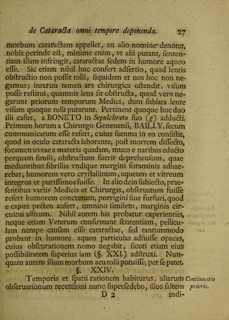 morbum catara&am appellet, an alio nomine* denotet, nobis perinde eft, minime enim, vt alii putant, fenten- tiam illam infringit , cataraCtae fedem in humore aqueo effe. Sic etiam nihil huc confert adfertio, quod lentis obftru&io non poflit tolli, iiquidem et nos hoc non ne¬ gamus; interim tamen ars chirurgica oftendit, vifum poiTe reftitui, quamuis lens iit obilruffa, quod vero ne¬ garunt priorum temporum Medici, dum fublata lente vifum quoque tolli putarunt. Pertinent quoque huc duo illi cafus, aBONETO in Sepulchreto fuo (g) addu&i. Primum horum a Chirurgo Geneuenfi, BAILLY, fecum communicatum eile refert, cuius fumma in eo confiftit, quod in oculo cataradla laborante, poil mortem diflefto, foramen uveae a materia quadam, muco e naribus educto perquam fimili, obftru&um fuerit deprehenfum, quae mediantibus fibrillis vndique margini foraminis adhae¬ rebat, humorem vero cryftallinum, aqueum et vitreum integros et puriffimos fuiile. In alio dein fubiefto, prae- feritibus variis Medicis et Chirurgis, obferuatum fuifle refert humorem concretum, porrigini fiue furfuri, quod e capite peCten aufert, omnino fimilem, marginis cir¬ cuitui affixum. Nihil autem his probatur experientiis, neque etiam Veterum confirmant fententiam, pellicu¬ lam nempe caufam effe cataractae, fed tantummodo probant in humore aqueo particulas adfuiffe opacas, cuius obfcurationem nemo negabit, ficuti etiam eius poffibilitatem fuperius iam (§. XXI.) adftruxi. Nun¬ quam autem illum morbum acu tolli potuifle, per fe patet. $. XXIV. Temporis et fpatii rationem habiturus, aliarum Continuatio obferuationum recenfioni nunc fuperfedebo, illos faltem friorii. D 2 indi-