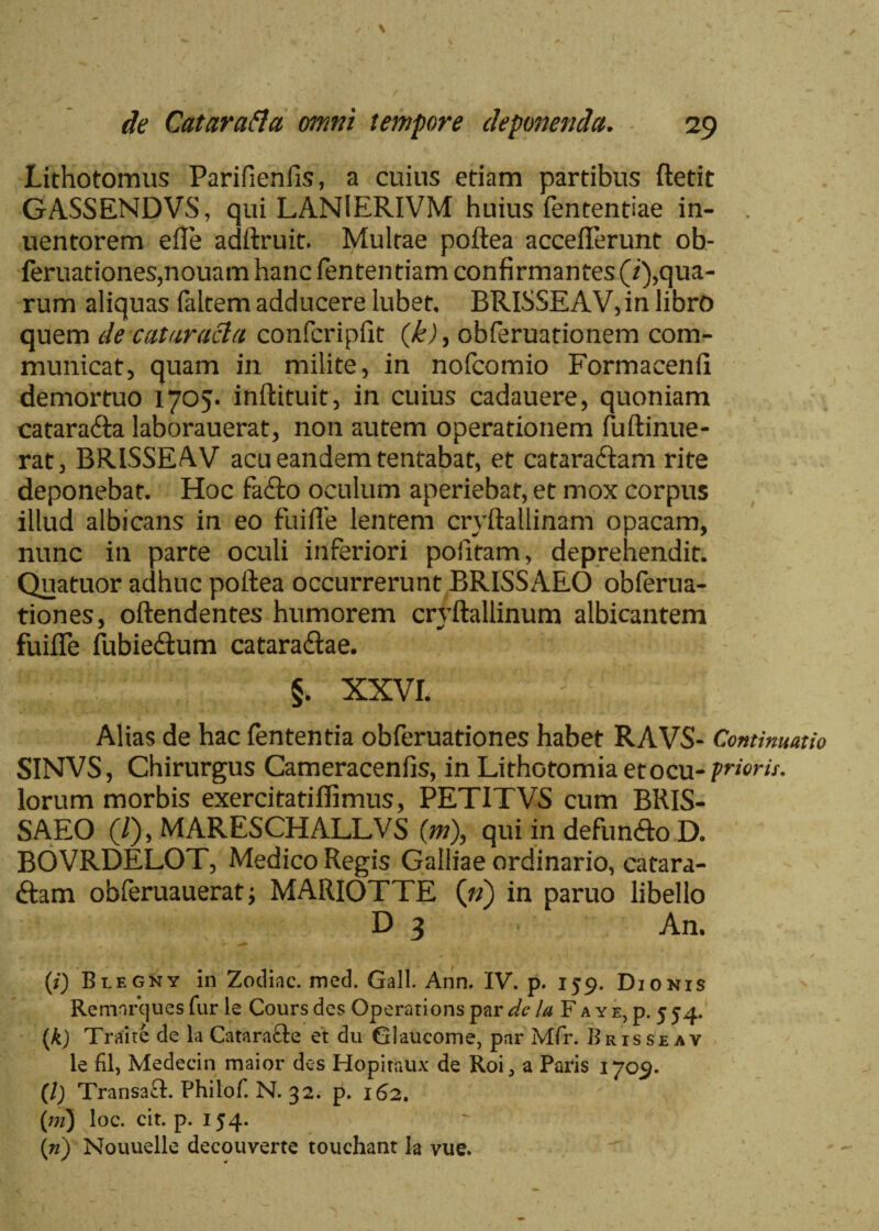 Lithotomiis Parifienlis, a cuius etiam partibus ftetit GASSENDVS, qui LANIERIVM huius fententiae in- uentorem efle adftruit. Multae poftea accefterunt ob- feruationes,nouam hanc fenten tiam confirmantes (/^qua¬ rum aliquas faltem adducere lubet, BRISSEAV, in libro quem de cataracta confcripfit (k), obferuationem com¬ municat, quam in milite, in nofcomio Formacenfi demortuo 1705. inftituit, in cuius cadauere, quoniam catara&a laborauerat, non autem operationem fuftinue- rat, BRISSEAV acu eandem tentabat, et cataraftam rite deponebat. Hoc facfto oculum aperiebat, et mox corpus illud albicans in eo fliifle lentem cryftallinam opacam, nunc in parte oculi inferiori pofitam, deprehendit. Quatuor adhuc poftea occurrerunt BRISSAEO obferua- tiones, oftendentes humorem cryftallinum albicantem fuifle fubieilum catara&ae. §. XXVI. Alias de hac fententia obferuationes habet RAVS- Continuatio SINVS, Chirurgus Cameracenfis, in Lithotomia etocu-prioris. lorum morbis exercitatiffimus, PETITVS cum BRIS¬ SAEO (/), MARESCHALLVS (m\ qui in defun&o D. BOVRDELOT, Medico Regis Galliae ordinario, catara- ftam obferuauerat; MARIOTTE (») in paruo libello D 3 An. ♦ - r . . ' . f \ i $■ -, 'Vv i > - v.w. X ' • l\ $ \ J ■ C / (i) Blegny in Zodiac. med. Gall. Ann. IV. p. 159. Dionis Remnrcjues fur le Coursdes Operari ons par de la Fa YE,p. 554. (A) Traite de la Cataracte et du Glaucome, par Mfr. Brisseav le fil, Medecin maior des Hopiraux de Roi, a Paris 1709. (/) Transaft. Philof. N. 32. p. 162. (;;/) loc. cit. p. 154. (») Nouuelle decouverte touchant Ia vue.