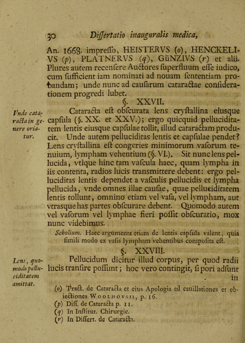 Vnde cata¬ racta in ge¬ nere oria¬ tur. Lens-, quo¬ modo pellu- ciditatem amittat. 30 DiJJertatio inauguratis medica. An. 1668- impreffo, HEISTERVS (0), HENCKELI- VS (/>), PLATNERVS (<7), GiiNZIVS (r) et alii. Plures autem recenfere Auctores fuperfluum effe iudico, cum fufficient iam nominati ad nouam fententiam pro¬ bandam ; unde nunc ad caufarum cataractae confidera- tionem progredi lubet. §. XXVII. CataraCta eft obfcurata lens cryftallina eiusque capfula ($. XX. et XXV.); ergo quicquid pellucidita- tem lentis eiusque capfulae tollit, illud cataractam produ¬ cit. Unde autem pelluciditas lentis et capfulae pendet? Lens cryftallina eft congeries minimorum vaforum te¬ nuium, lympham vehentium (§. VI.). Sit nunc lens pel¬ lucida, vtique hinc tam vafcula haec, quam lympha in iis contenta, radios lucis transmittere debent: ergo pel¬ luciditas lentis dependet a vafculis pellucidis et lympha pellucida, vnde omnes illae caulae, quae pellueiditatem lentis tollunt, omnino etiam vel vafa, vel lympham, aut vtrasque has partes obfcurare debent. Quomodo autem vel vaforum vel lymphae fieri polfit obfcuratio, mox nunc videbimus. Scholium. Haec argumenta etiam de lentis capfula valent, quia limiti modo ex vatis lympham vehentibus compotita eft. §. XXVIII. Pellucidum dicitur illud corpus, per quod radii lucis tranfire poliunt; hoc vero contingit, fi pori adlunt in (0) 'EraO:. de Cataracta et eius Apologia ad cavillationes et ob- iectiones Woolhovsii, p. 16. (p) Diff de Catara&a p. 11. (q) In Inftitur. Chirurgic. {r) In Differt, de Cataracta.