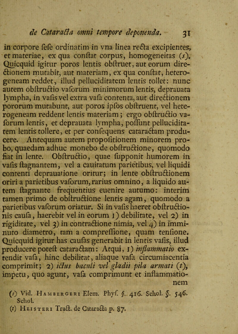 in corpore fefe ordinatim in vna linea re&a excipientes, et materiae, ex qua conflat corpus, homogeneitas (s). Quicquid igitur poros lentis obftruet, aut eorum dire- (ftionem mutabit, aut materiam, ex qua conflat, hetero- geneam reddet, illud pelluciditatem lentis tollet: nunc autem obftrudlio va forum minimorum lentis, deprauata lympha, in vafis vel extra vafa contenta, aut dirediionem pororum mutabunt, aut poros ipfos obftruent, vel hete- rogeneam reddenc lentis materiam; ergo obftru&io va- forum lentis, et deprauata lvmpha, pofiunt pellucidita¬ tem lentis tollere, et per confequens cataractam produ¬ cere. Antequam autem propolitionem minorem pro¬ bo, quaedam adhuc monebo de obftrudtione, quomodo fiat in lente. Obftruttio, quae lupponit humorem in vafis ftagnantem, vel a cauiratum parie'tibus, vel liquidi contenti deprauatione oritur; in lente obftrudtionem oriri a parietibus valorum,rarius omnino, a liquido au¬ tem ftagnante frequentius euenire autumo: interim tamen primo de obflrudtione lentis agam, quomodo a parietibus vaforum oriatur. Si in vafis haeret obftrudtio- nis caufa, haerebit vel in eorum j) debilitate, vel 2) in rigiditate, vel 3) in contra&ione nimia, vel 4) in immi¬ nuto diametro, tam a compreffione, quam tenfione. Quicquid igitur has caufas generabit in lentis vafis, illud producere poteft cataradlam: Atqui, I) inflammatio ex¬ tendit vafa, hinc debilitat, aliaque vafa circumiacentia comprimit; 2) iihis baculi vel gladii pila armati (/), impetu, quo agunt, vafa comprimunt et inflammatio¬ nem (/) Vici. H ambergeri Elem. PhyC §. 416. SchoK 546» Schol. (r) Hei st eri Tra£t* de Catara£la p, 87*