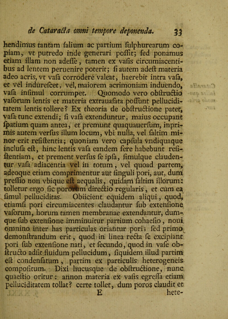 hendimus tantam falium ac partium fulphurearum co¬ piam, vt putredo inde generari polfit; fed ponamus etiam illam non adelfe, tamen ex vafis circumiacenti- bus ad lentem peruenire poterit; fi autem adeft materia adeo acris, vt vafa corrodere valeat, haerebit intra vala, et vel indurefcet, vel, maiorem acrimoniam induendo, vala infimul corrumpet. Quomodo vero obftru<£lio vaforum lentis et materia extraualata poliunt pellucidi- tatem lentis tollere? Ex theoria de obllrudtione patet, vala tunc extendi; fi vala extenduntur, maius occupant lpatium quam antea, et premunt quaquauerfum, inpri- mis autem verfus illum locum, vbi nulla, vel faltim mi¬ nor erit refiftentia; quoniam vero capfula vndiquaque inclula ell, hinc lentis vafa eandem fere habebunt refi- llentiam, et prement verfus fe ipla, fimulque clauden¬ tur vafa adiacentia vel in totum, vel quoad partem, adeoque etiam comprimentur aut finguli pori, aut, dum preffio non vbique eft aequalis, quidam faltim illorum: tolletur ergo fic porcam directio regularis, et cum ea fimul pelluciditas. Obiicient equidem aliqui, quod, etiamfi pori circumiacentes claudantur fub extenfione vaforum, horum tamen membranae extendantur, dum-, que fub extenfione imminuitur partium cohaefio, noui omnino inter has particulas oriantur pori; fed primo demonftrandum erit, quod in linea refla fe excipiant pori fub extenfione nati, et fecundo, quod in vafe ob- liruflo adiit fluidum pellucidum, liquidem illud partim ell condenfatum, partim ex particulis heterogeneis compofitum. Dixi hucusque de obitrudtione, nunc quaellio oritur: annon materia ex vafis egrefla etiam pelluciditatem tollat? certe tollet, dum poros claudit et E hete-