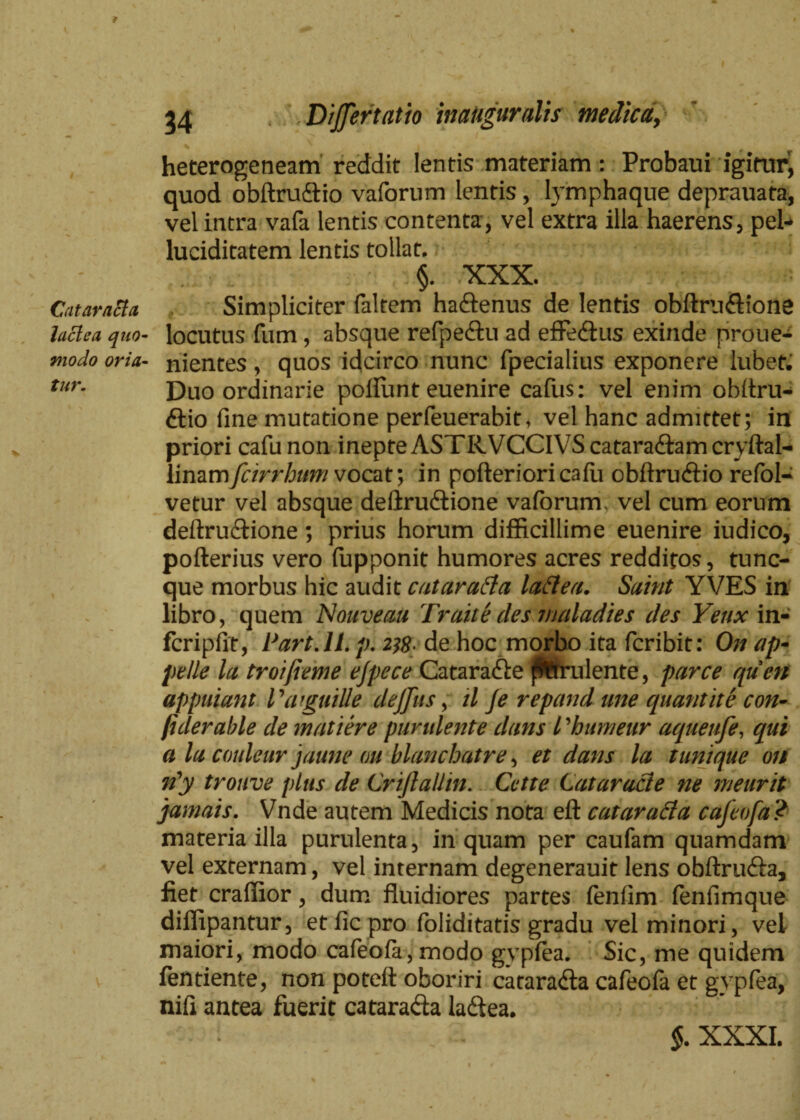 I Catara&a laclca quo¬ modo oria¬ tur. 34 DiJJertatio inauguratis medica, heterogeneam reddit lentis materiam: Probaui igitur^ quod obftruftio vaforum lentis , lymphaque deprauata, vel intra vafa lentis contenta, vel extra illa haerens, pel- luciditatem lentis tollat. §. XXX. Simpliciter faltem ha&enus de lentis obftru&ione locutus fum, absque refpe&u ad effedtus exinde proue- nientes, quos idcirco nunc fpecialius exponere lubet. Duo ordinarie poillint euenire cafus: vel enim obitru- ftio fine mutatione perfeuerabit, vel hanc admittet; in priori cafu non inepte ASTR.VCCIVS catara&am cryftal- limmfcirrhtwi vocat; in pofterioricaiu obftruftio refol- vetur vel absque deliruftione vaforum, vel cum eorum deftru&ione; prius horum difficillime euenire iudico, pofterius vero fupponit humores acres redditos, tunc- que morbus hic audit catarafla laftea. Saint YVES in libro, quem NouveaU Traite des tnaladies des Yeux in- fcripfit, Part.ll. p. de hoc morbo ita fcribit: On ap¬ pelle la troifieme ejpece Catarafte fWrulente, parce qucn appuiant Vaiguitte deffus, il Je repand une quantite con- (iderable de matiere purulente dans l ’humeur aqueufe, qui a la couleur jaune au blanchatre, et dans la tunique on riy trouve plus de CriftaUin. Cette Cataracte ne meurit jamais. Vnde autem Medicis nota eft cataratfa cafeofa? materia illa purulenta, inquam per caufam quamdam vel externam, vel internam degenerauit lens obftru&a, fiet craffior, dum fluidiores partes fenfim fenfimque diffipantur, et fic pro foliditatis gradu vel minori, vel maiori, modo cafeofa, modo gypfea. Sic, me quidem fentiente, non poteft oboriri catara&a cafeofa et gvpfea, nifi antea fuerit catara&a ladfea.