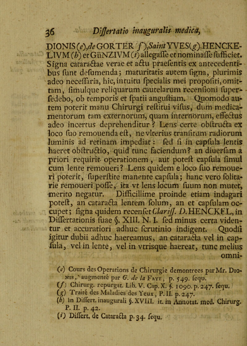 DIONIS (e),de GORTER 'f^Saint YVES(^),HENCKE- LIVM (li) et GiiNZIVM (/) allegafle ef nominafle Iufficiet. Signa catara&ae verae et a<ftu praefentis ex antecedenti¬ bus funt defumenda; maturitatis autem figna, plurimis adeo neceflaria, hic, intuitu fpecialis mei propofiti, omit¬ tam, fimulque reliquarum cautelarum recentioni fuper- fedebo, ob temporis et fpatii anguftiam. Quomodo au¬ tem poterit manu Chirurgi reftitui vifus, dum medica¬ mentorum tam externorum, quam internorum, efledlus adeo incertus deprehenditur ? Lens certe obftru&a ex loco fuo remouendaeft, nevlterius traniitum radiorum luminis ad retinam impediat: fed fi in caplula lentis haeret obftru&io, quid tunc faciendum? an diuerfam a priori requirit- operationem , aut poteft capfula fimul cum lente remoueri ? Lens quidem e loco fuo remoue- ri poterit, luperftite manente caplula; hanc vero folita- rie remoueri pofTe, ita vt lens locum fuum non mutet, merito negatur. Difficillime proinde etiam indagari poteft, an catarafta lentem folum, an et capfulam oc¬ cupet; figna quidem recenfet ClariJJ. D. HENCKfc L, in Diflertationis fuae §. XIII. N. I. fed minus certa viden¬ tur et accuratiori adhuc fcrutinio indigent. Quodli igitur dubii adhuc haereamus, an cataracta vel in cap¬ fula, vel in lente, vel in vtrisque haereat, tunc melius omni- (e) Cours des Operatioris de Chirurgie demontrees parMr. Dio* nis/ augmente par G. de la Fayf. , p. 549. fequ. (/) Chirurg. repurgat. Lib. V. Cap. X. §. 1090. p. 247. fequ. (j[) Traite des Maladies des Yeux, P. II. p. 247. (h) in Differt, inaugurali J.XVIiI. it. rn Annotat, med. Chirurg. P. II. p. 42. (0 Differt* de Catara&a p.34. fequ.