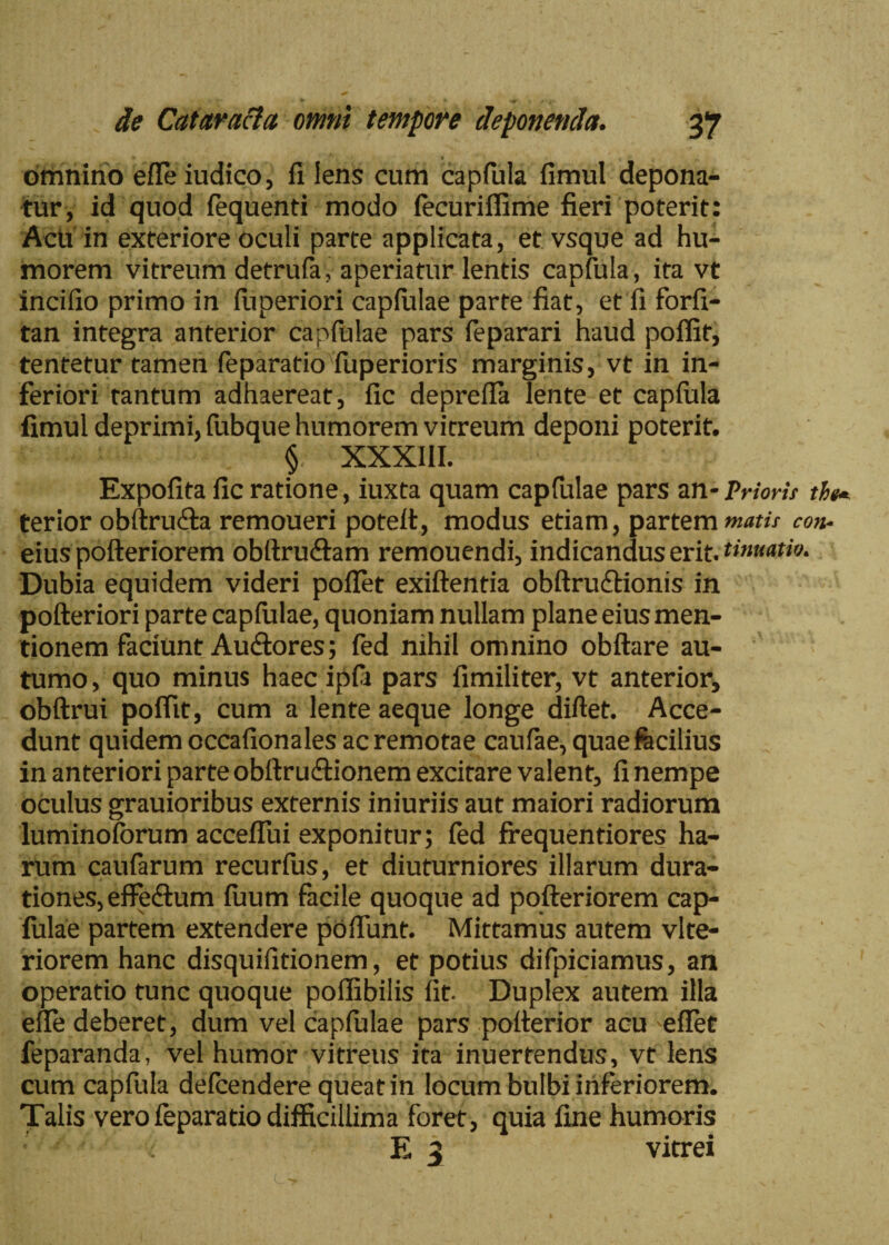 omnino effeiudico, fi Iens cum capfula fimul depona¬ tur, id quod fequenti modo fecuriffime fieri poterit: Acti in exteriore oculi parte applicata, et vsque ad hu¬ morem vitreum detrufa, aperiatur lentis capfula, ita vt incifio primo in fuperiori capfulae parte fiat, et fi forfi- tan integra anterior capfulae pars feparari haud poffit, tentetur tamen feparatio fuperioris marginis, vt in in¬ feriori tantum adhaereat, fic deprefla lente et capfula fimul deprimi, fubque humorem vitreum deponi poterit. % XXXIII. Expolita fic ratione, iuxta quam capfulae pars an-Prioris the* terior obftru&a remoueri poteft, modus etiam, partem matis con* eius pofteriorem obftru&am remouendi, indicandus erit, tinmtw. Dubia equidem videri poffet exiftentia obftru&ionis in pofteriori parte capfulae, quoniam nullam plane eius men¬ tionem faciunt Au&ores; fed nihil omnino obftare au¬ tumo, quo minus haec ipfi pars fimiliter, vt anterior, obftrui poffit, cum a lente aeque longe diftet. Acce¬ dunt quidem occafionales ac remotae caufae, quaefecilius in anteriori parte obftru&ionem excitare valent, fi nempe oculus grauioribus externis iniuriis aut maiori radiorum luminoforum accefTui exponitur; fed frequentiores ha¬ rum caufarum recurfus, et diuturniores illarum dura- tiones,effe<ftum fuum facile quoque ad pofteriorem cap¬ fulae partem extendere poftunt. Mittamus autem vlte- riorem hanc disquilitionem, et potius difpiciamus, an operatio tunc quoque poflibilis fit- Duplex autem illa effe deberet, dum vel capfulae pars potterior acu 'eflet feparanda, vel humor vitreus ita inuertendus, vt lens cum capfula defcendere queat in locum bulbi inferiorem. Talis vero feparatio difficillima foret, quia fine humoris E 3 vitrei