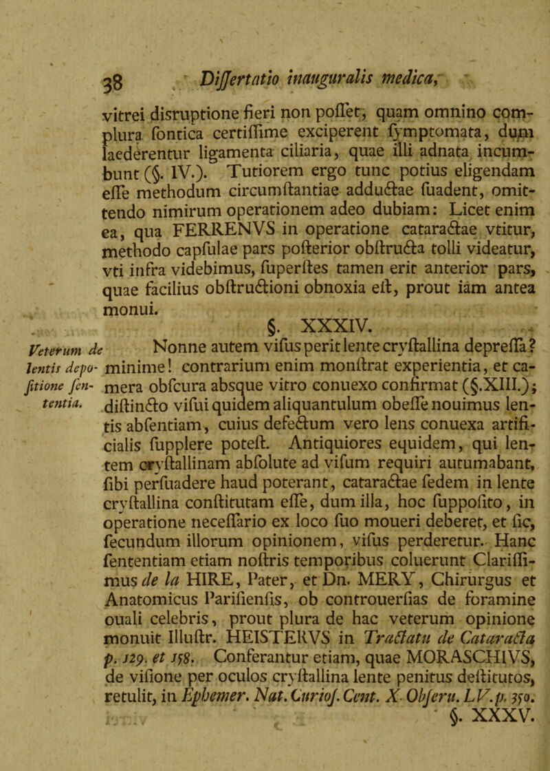 \ 38 Dijjertatio inauguratis medica vitrei disruptione fieri non pollet, quam omnino com¬ plura fontica certiffime exciperent fymptomata, dum laederentur ligamenta ciliaria, quae illi adnata incum¬ bunt (§. IV.)- Tutiorem ergo tunc potius eligendam efle methodum circumftantiae adduCtae fuadent, omit¬ tendo nimirum operationem adeo dubiam: Licet enim ea, qua FERRENVS in operatione cataraCtae vtitur, methodo capfulae pars pofterior obftruCta tolli videatur, vti infra videbimus, fuperftes tamen erit anterior pars, quae facilius obftru&ioni obnoxia eft, prout iam antea monui. §. XXXIV. Veterum de Nonne autem vifus perit lente crvftallina deprefta ? lentisdepo- minime! contrarium enim monftrat experientia, et ca- fitione Jen- mera obfcura absque vitro conuexo confirmat (§.XIII.); tcntia. diftinCto vifui quidem aliquantulum obefle nouimus len¬ tis abfentiam, cuius defeCtum vero lens conuexa artifi¬ cialis fupplere poteft. Antiquiores equidem, qui lem- tem ciryftallinam abfolute ad vifum requiri autumabant, fibi perfuadere haud poterant, cataractae fedem in lente crvftallina conftitutam effe, dum illa, hoc fuppofito, in operatione neceftario ex loco fuo moueri deberet, et fic, fecundum illorum opinionem, vifus perderetur. Hanc fententiam etiam noftris temporibus coluerunt Clariffi- mus de la HIRE, Pater, etDn. MERY, Chirurgus et Anatomicus Parifienfis, ob controuerfias de foramine ouali celebris, prout plura de hac veterum opinione monuit Illuftr. HEISTERVS in Tradatis de Catarada p. 129. et j$8- Conferantur etiam, quae MORASCHIVS, de vifione per oculos cryftallina lente penitus deftitutos, retulit, in Epbemer. Nat. QsrioJ. Cent. X Ob ferit. LV.p, #0.