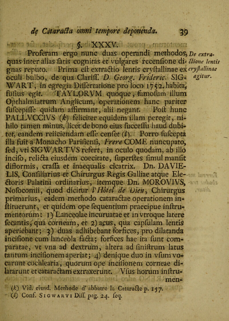 $. XXXV. Proferam ergo nunc duas operandi methodos, /)* mm- quas inter alias fatis cognitas et vulgares recenfione di- ctione lentis gnas reputo. Prima efl extra&io lentis cryftallinae ex cryftaWnae oculi bulbo, de qua Clariffi D> Georg. Frideric. S1G-* *g*tur. WART, in egregia Differtatione pro loco 1752* habita, fufius egit. TAYLORVM quoque, famofum illum Opthalmiatrum Anglicum, operationem hanc pariter fufcepiffe quidam affirmant, alii negant. Polt hunc PALLVCCIVS (k) feliciter equidem illam peregit, ni¬ hilo tamen minus, licet de bono eius fucceffu haud dubi- 1 ~ _ „ tet, eandem reficiendam elle cenfet (7). Porro fufcepta illa fuit a Monacho Parifienii, Frere COME nuncupato, fed, vti SIGWARTVS refert, in oculo quodam, ab illo incifo, relidia eiusdem coecitate, fuperftes fimul manfit diftormis, crafla et inaequalis cicatrix. Dn. DAVIE- LIS, Confiliarius et Chirurgus Regis Galliae atque Ele- ftoris Palatini ordinarius, itemque Dn. MOROVIVS, Nofocomii, quod dicitur PHotel de Uieu, Chirurgus primarius, eadem methodo cataradlae operationem in- ftituerunt, et quidem ope fequentium praecipue inftru- mentorum: 1) Lanceolae incuruatae et in vtroque latere fecantis, qua corneam, et 2) acus, qua capfulam lentis aperiebant; 3) duas adhibebant forfices, pro dilatanda incifione cum lanceola fadia; forfices hae ita funt com¬ paratae, vt vna ad dextrum, altera ad finiftrum latus tantum incifionemaperiat; 4) denique duo in vfum vo¬ carunt cochlearia, quorum ope inciiionem corneae di¬ latarunt et cataradiam extraxerunt. Vfus horum inftru- - - < men- (A) Vid. eiiisd. Methode d’abbatre la- Catarafte p. 157. (0 Conf. Sigwarti Diff. pag. 24. feq.