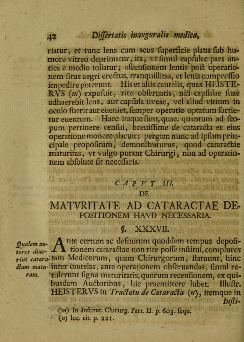 — , i , ^ A V - riatur, et tunc lens cum acus fuperficie plana fub hu¬ more vitreo deprimatur, ita, vt fimul capfulae pars an¬ tica e medio tollatur; afcenfionem lentis poft operatio¬ nem fitus aegri ereftus, tranquillitas, et lenis compreffio impedire poterunt. His et aliis cautelis, quas HEISTE- RVS (iri) expofuit, rite obferuatis, nili capfulae fuae adhaerebit,lens, aut capfula uveae, vel aliud vitium in oculo fuerit aut eueniet, femper operatio optatum fortie- tur euentum. Haec itaque funt, quae, quantum ad fco- pum pertinere cenfui, breuifiime de cafaradla et eius operatione monere placuit; pergam nunc ad ipfum prin¬ cipale propofitum, demonftraturus, quod catara&ae maturitas, vr vulgo putant Chirurgi, non ad operatio¬ nem abfolute fit necefiaria. C A P V T III. _ DE MATVRITATE AD CATARACTAE DE- POSITIONEM HAVD NECESSARIA. §. XXXVII. Qualem au- A nte certum ac definitum quoddam tempus depofi- tores dixe- tionem catara&ae non rite pofie inftitui, complures rint catara-1am Medicorum, quam Chirurgorum, ftatuunt, hinc Uam matu- inter cautelas, ante operationem obferuandas, fimul re¬ tulerunt figna maturitatis^uorum recenfionem, ex qui¬ busdam Au&oribus, hic praemittere lubet* Uluftr. HEISTERVS in Traflutu de Cataratta (fj)3 itemque in lnfti- ram. O) In Inftitut. Chirurg. Part. II. p. 603. feqii. («) loc. cit. p. 221.