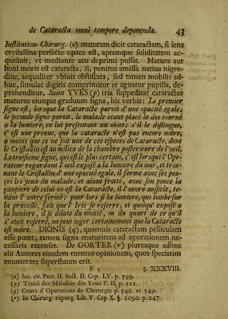 Inflitution• Cbirurg. (0) maturam dicit cataraCiam, fi lens crvftallina perfecte opaca eft, aptamque foliditatem ac- quifiuit, vt mediante acu deprimi pofiit. Matura aut boni moris eft cataracta, fi, penitus amifla natiua nigre¬ dine, aequaliter vbiuis obfufcata, fed tamen mobilis ad¬ huc, fimulac digitis comprimitur et agitatur pupilla, de¬ prehenditur. Saint YVES (/;) tria fuppeditat cataractae maturae eiusque graduum figna, his verbis: Lepremier Jigne eft, lorsque la Cataracte paroit d' une opacite egale; le Jeconde Jigne paroit, le malade etant place le dos tourne a la lumiere, en lui pre jentant un obiet; s'il le diJUngue, c' ejl une preuue, que la cataratfe n'ejl pas encore murey a moins que ce ne Joit une de ces efpeces de Latura cie, dont le CrifiaUin ejl au milieu de la chambre pofterieure de j veil. Le troifieme jigne, qui ejl le plus certain, c' ejl lorsque /’ Ope- rateur regar dant l' oeil expofe a la lumiere du iour, et tren¬ uant le CrifiaUin d' une opacite egale, il fer me avec Jes pou- ces lesyeux du malade, et aiunt frotte, avec fonpouce la paupiere de celui 011 ejl la Cataracte, il 1'ouvre aujfitot, te¬ mnit l' aiitre ferine; pour lors fi la lumiere, qui tombefur la prunelle, fait que l' Iris Je rejerre, et quoiqti expofe a la lumiere, ‘ilJe dilate du moitie, m du quart de ce qu'il s' etoit referre, onpeut iuger certainement quelaCatarafte ejl mure. DIONIS (q), quamuis catara&am pelliculam efle putet, tamen figna maturitatis ad operationem ne- ceflfaria recenfet. De GORTER(r) pluresque adhuc alii Autores eiusdem tuentur opinionem, quos fpeciatim enumerare fuperfluum erit. Fz §. XXXVIII. (0) loc. cit. Part. II. Secl. II. Cap. LV. p. $99. -w T faite des Maladies des Yeiix P. II. p. 211. (q) Cours d’ Operatioris de Chirurgie p. 548. et 549. (r) In Chirurg. repurg. Lib. V. Cap.X. 1090. p. 247.