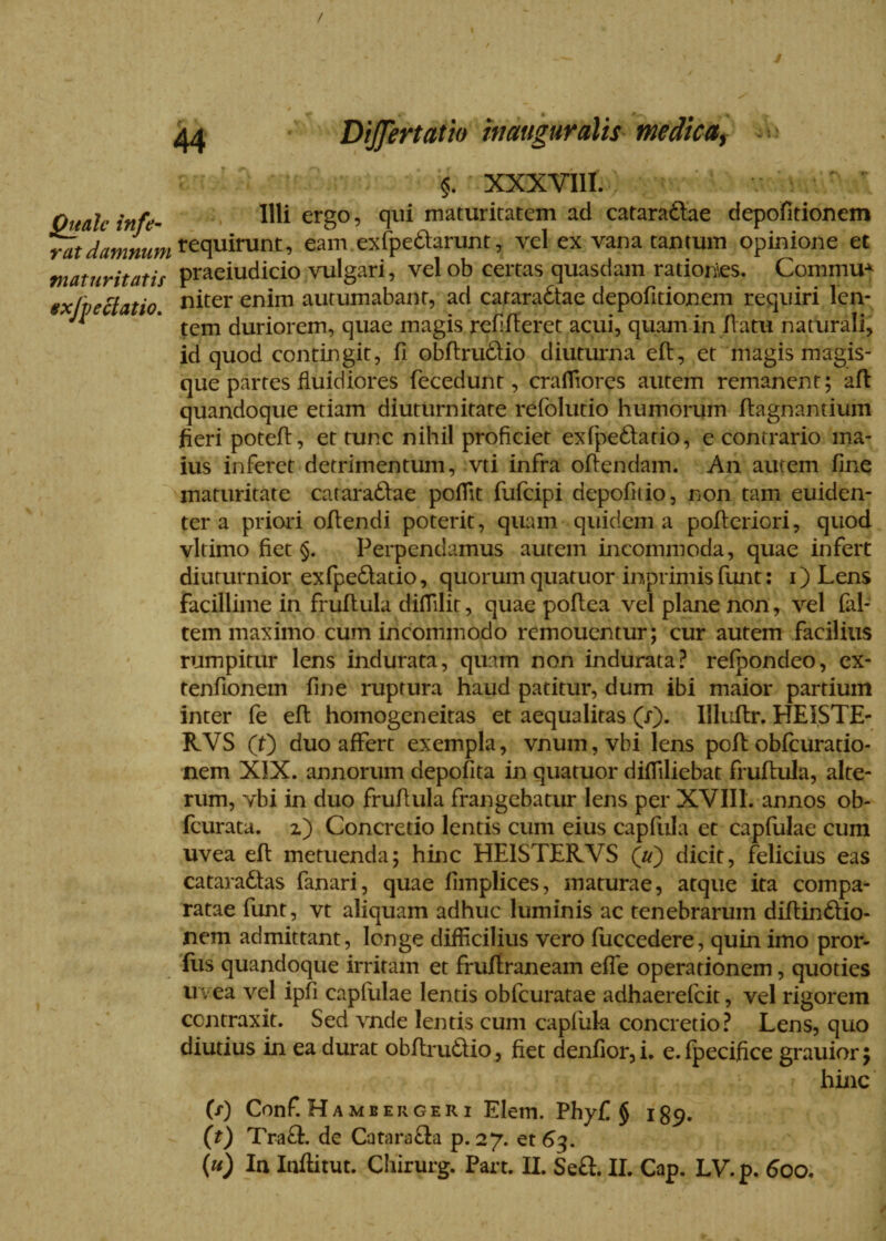 / Quale infe¬ rat damnum maturitatis exjjjectatio. 44 Differt at io in auguralis medica, $ XXXVIII. Illi ergo, qui maturitatem ad cataradfae depofitionem requirunt, eam ex (pedarunt, vel ex vana tantum opinione et praeiudicio vulgari, vel ob certas quasdam rationes. CommuA niter enim autumabant, ad cataractae depofitionem requiri len¬ tem duriorem, quae magis refifferet acui, quam in flatu naturali, id quod contingit, fi obffrudfio diuturna eff, et magis magis¬ que partes fluidiores fecedunt, crafliores autem remanent; afl quandoque etiam diuturnitate refolutio humorum flagnantiuin fieri poteff, et tunc nihil proficiet exfpeCtario, e contrario ma¬ ius inferet detrimentum, vti infra offendam. An autem fine maturitate cataraCfae pofiit fufeipi depofitio, non tam euiden- ter a priori offendi poterit, quam quidem a pofferiori, quod vltimo fiet §. Perpendamus autem incommoda, quae infert diuturnior exfpedatio, quorum quatuor inprimisfunt: i) Lens Facillime in fruffula difiilit, quae poff ea vel plane non, vel (al¬ tem maximo cum incommodo remouentur; cur autem facilius rumpitur lens indurata, quam non indurata? refpondeo, ex- tenfionem fine ruptura haud patitur, dum ibi maior partium inter fe eft homogeneitas et aequalitas (i). Illuflr. HEISTE- RVS (0 duo affert exempla, vnum,vbi lens poft obfcuratio- nem XIX. annorum depofita in quatuor difliliebat fruffula, alte¬ rum, vbi in duo fruffula frangebatur Iens per XVIII. annos ob- feurata. z) Concretio lentis cum eius capfula et capfulae cum uvea eft metuenda; hinc HEISTERVS (u) dicit, felicius eas cataraCfas fanari, quae fimplices, maturae, atque ita compa¬ ratae funt, vt aliquam adhuc luminis ac tenebrarum diffinCfio- nem admittant, longe difficilius vero fuccedere, quin imo pror- Eis quandoque irritam et fruftraneam efle operationem, quoties uvea vel ipfi capfulae lentis obfcuratae adhaerefeit, vel rigorem contraxit. Sed vnde lentis cum capfuk concretio? Lens, quo diutius in ea durat obftru£fio, fiet denfior, i. e. fpecifice grauior; hinc (x) Conf. Hambergeri Elem. Phy[. § ig^. (t) Tra£l. de Catara&a p. 27. et 63. (u) In Inflitut. Chirurg. Part. II. Se£l. II. Cap. LV.p. 60o. /