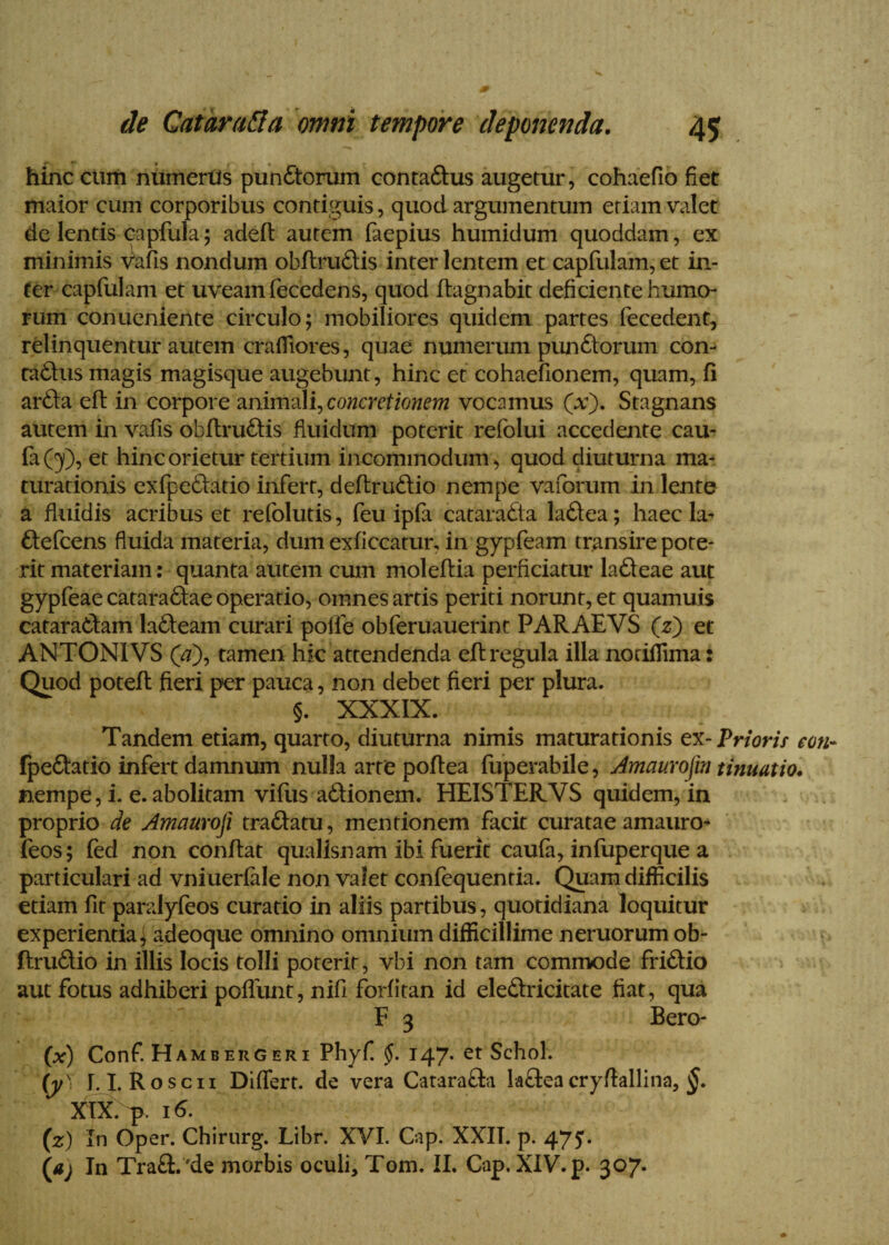 hinc cum numerus punctorum contadus augetur, cohaefio fiet maior cum corporibus contiguis, quod argumentum etiam valet de lentis capfula; adeft autem faepius humidum quoddam, ex minimis Vafis nondum obfirudis inter lentem et capfulam, et in¬ fer capfulam et uveam fecedens, quod fiagnabit deficiente humo¬ rum conucniente circulo; mobiliores quidem partes fecedent, relinquentur autem crafliores, quae numerum punctorum con¬ tadus magis magisque augebunt, hinc et cohaefionem, quam, fi arda efi: in corpore animali, concretionem vocamus (a;). Stagnans autem in vafis obfirudis fluidum poterit refolui accedente cau- fa(y), et hinc orietur tertium incommodum, quod diuturna ma¬ turationis exfpedatio infert, deftrudio nempe vaforum in lente a fluidis acribus et refolutis, feu ipfa catarada ladea; haec la- defcens fluida materia, dum exficcatur, in gypfeam transire pote¬ rit materiam: quanta autem cum molefiia perficiatur ladeae aut gypfeae cataradae operatio, omnes artis periti norunt, et quamuis cataradam ladeam curari polle obferuauerint PARAEVS (z) et ANTONIVS OO, tamen hk attendenda efi: regula illa nodflima: Quod potefi fieri per pauca, non debet fieri per plura. §. XXXIX. Tandem etiam, quarto, diuturna nimis maturationis ex-Prioris e ori- fpedatio infert damnum nulla arte pofiea fuperabile, Jmaurofm tinuatio. nempe, i. e. abolitam villis a6tionem. HEISTERVS quidem, in proprio de Amauroji tradatu, mentionem facit curatae amauro* feos; fed non confiat qualisnam ibi fuerit caufa, inluperque a particulari ad vniuerfale non valet confequentia. Quam difficilis etiam fit paralyfeos curatio in aliis partibus, quotidiana loquitur experientia; adeoque omnino omnium difficillime neruorum ob- ftrudio in illis locis tolli poterit, vbi non tam commode fridio aut fotus adhiberi poliunt, nifi forlitan id eledricitate fiat, qua F 3 Bero- (x) Conf. Hambergeri Phy fi 147. et Schol. (y) 1.1. Roscii Differt, de vera Catarada ladeacryfiallina, $. XIX. p. 16. (z) In Oper. Chirurg. Libr. XVI. Cap. XXII. p. 475. (aj In Trad.'de morbis oculi, Tom. II. Cap. XIV. p. 307.