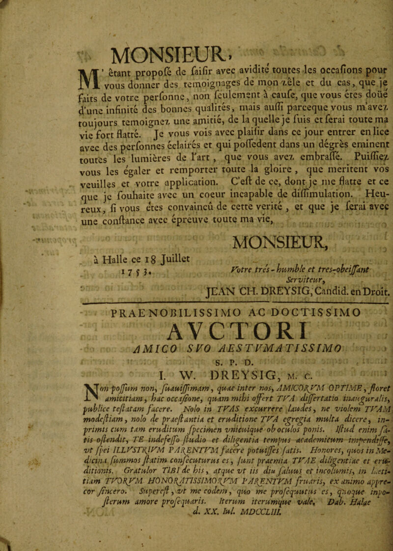 MONSIEUR. M’ £tant propofe de faifir avec avidite toutes les occafions pour vous donner des temoignages de mon zele et du cas, que je de votre perfonne, non feulement a caufe, que vous etes doiie dune infinite des bonnes qualites, mais aufii parceque vous nVavez toujours temoignez une amitie, de laquelleje fuis etferai toute ma vie Fort flatte. Je vous vois avec plaifir dans ce jour entrer en lice avec des perfonnes eclaires et qui pofledent dans un degres eminent toutes les lumieres de Tart , que vous avez embraffe. Puifiiey, vous les egaler et remporter toute la gloire , que meritent vos veuilles et votre Application. Ceft de ce, dont je me flatte et ce que je fouhaite avec un coeur incapable de dimmulation. Heu- reux, fi vous etes convaincu de cette verite , et que je ferai avec une conftance avec epreuve toute ma vie, a Halle ce 18 Juillet 17 n* MONSIEUR, Fotre tres - humble et tres-obeijjant Serviteur, JEAN CH. DREYSIG, Candid. en Droit. PRAENOBILISSIMO AC DOCTISSIMO AVCTORI AMICO SVO AES TVMA TISSIMO S. P. D. r * .‘ * T. W. DREYSIG, m. c. Non pojfum non, fuauijflmam, quae inter nos, AMICO OPTIME, floret amicitiam, hac occa/tone, quam mihi offert T ITA difertatio inauguratis, ■publice teftatam facere. Nolo in THAS excurrere laudes, ne violem TJrAM mode fiam, nolo de prae jiant i a et eruditione TNA egregia multa dicere, in- primis cum tam eruditum fpecimen vnicuique ob oculos ponis. Jflud enim fa¬ tis ojlendit, TE indefejfo fludio ct diligentia tempus academicum impendtjfe, vt fixi ILLVSTRINM P A i\ENTFM facere potui/fes fatis. Honores, quos in Me¬ dicina fummos Jlatim conjecuturus es, junt praemia TNAE diligentiae et eru¬ ditionis. Gratulor TlBl de his, atque vt iis diu faluus et incolumis, in laeti¬ tiam TNQRNM HO NO RA TISSIMO P ARENTfruaris, ex animo appre¬ cor fine ero. Super ejl, vt me eodem, quo me projequutus cs, fio que inpo- flerum amore profequaris. Iterum iterumque vale. Dab. Halae . ; .... d. XX, Iui. MDCCL1IL