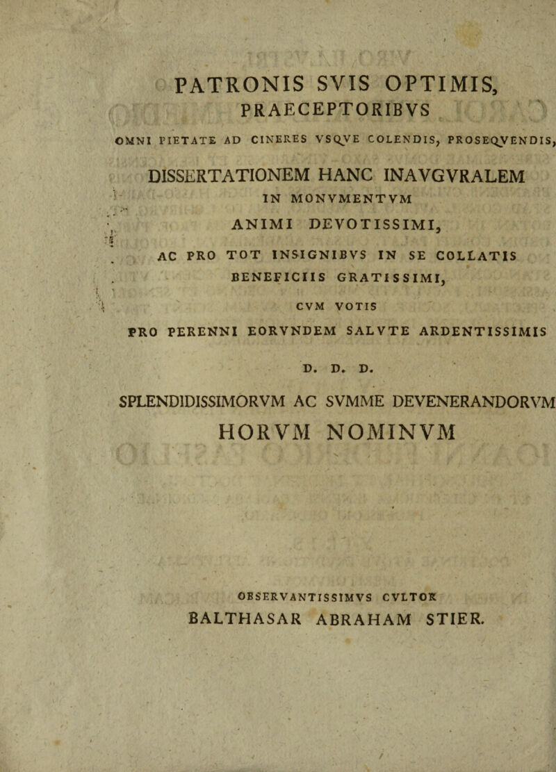 Vlt , • \ r f \X'f' 'v ' /rv PATRONIS SYIS OPTIMIS, PRAECEPTORIBVS ’* ' 7 . * ,  * ' * OMNI PIETATE AD CINERES VSQVE COLENDIS, PROSEQVENDIS, DISSERTATIONEM HANC INAYGVRALEM IN MONVMENTVM ANIMI DEVOTISSIMI, AC PRO TOT INSIGNIBVS IN SE COLLATIS - BENEFICIIS GRATISSIMI, Jjt , ^ , CVM VOTIS • , \ Am ‘ i —« M , PRO PERENNI EORVNDEM SALVTE ARDENTISSIMIS >• /»' D. D. D. SPLEND1DISSIMORVM AC SVMME DEVENERANDORVM HORVM NOMINVM • '* tr 9 - OBSERVANT IS SIMVS CVLTOK BALTHASAR abraham stier. 1 ( J 'l