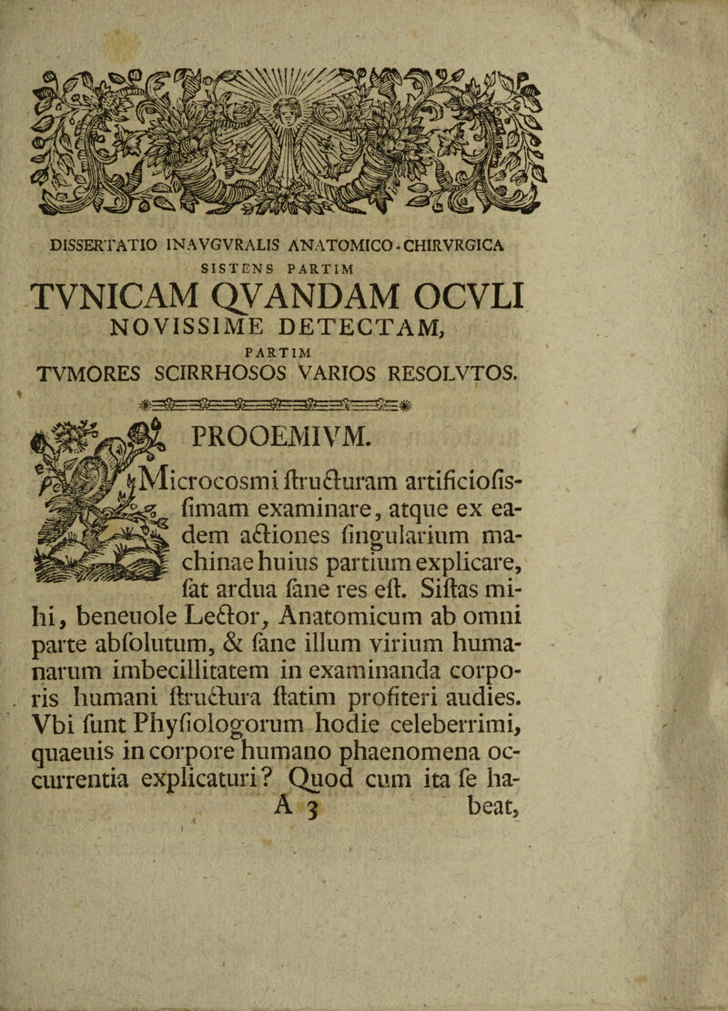DISSERTATIO 1NAVGVRALIS ANATOMICO - CHIRVRGICA SISTENS PARTIM TVNICAM QVANDAM OCVLI NOVISSIME DETECTAM, PARTIM TVMORES SCIRRHOSOS VARIOS RESOLVTOS. PROOEMIVM. Microcosmi ftru&uram artificiofis- fimam examinare, atque ex ea¬ dem a&iones lingularium ma¬ chinae huius partium explicare, (at ardua fane res eft. Siftas mi¬ hi, beneuole Le&or, Anatomicum ab omni parte abfolutum, & fane illum virium huma¬ narum imbecillitatem in examinanda corpo- . ris humani ftru&ura flarim profiteri audies. Vbi funt Phyfiologorum hodie celeberrimi, quaeuis in corpore humano phaenomena oc¬ currentia explicaturi ? Quod cum ita fe ha- A 3 beat,