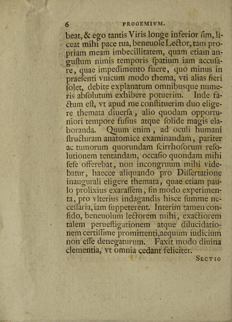 beat, & ego tantis Viris longe inferior fim, li¬ ceat mihi pace tua, beneuole Leftor, tam pro¬ priam meam imbecillitatem, quam etiam an- guftum nimis temporis fpatium iam accufa- re, quae impedimento fuere, quo minus in praefenti vnicum modo thema, vti alias fieri folet, debite explanatum omnibusque nume¬ ris abfolutum exhibere potuerim. Inde fa¬ cium eft, vt apud me conftituerim duo elige¬ re themata diuerfa, alio quodam opportu¬ niori tempore fufius atque folide magis ela- ' boranda. Quum enim , ad oculi humani ftrufluram anatomice examinandam, pariter ac tumorum quorundam fcirrhoforum refo- lutionem tentandam, occafio quondam mihi fefe offerebat, non incongruum mihi vide¬ batur, haecce aliquando pro Diflertatione inaugurali eligere themata, quae etiam pau¬ lo prolixius exaraflem, fin modo experimen¬ ta, pro vlterius indagandis hisce fumme ne- ceflaria,iam fuppeterent. Interim tamen con¬ fido, beneuolum leflorem mihi, exafliorem talem perueftigationem atque dilucidatio- nem certiffime promittenti,aequum iudicium non effe denegaturum. Faxit modo diuina clementia, vt omnia cedant feliciter. Sectio