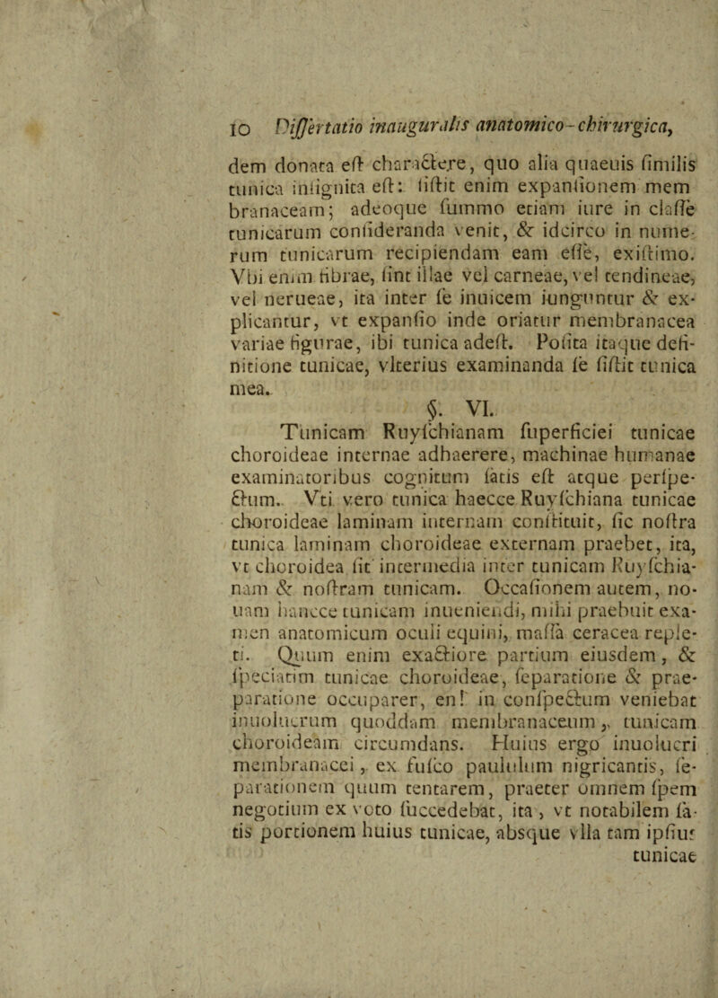 dem donata ed chara&ejre, quo alia quaeuis fimilis tunica indgnita eft: liftit enim expandonem mem branaceam; adeoque fummo etiam iure in clade tunicarum conlideranda venit, & idcirco in nume¬ rum tunicarum recipiendam eam ede, exiitimo. Vbi enim ribrae, dnt illae vel carneae, vel tendineae, vei nerueae, ita inter Ie inuicem iunguntur & ex¬ plicantur, vt expando inde oriatur membranacea variae figurae, ibi tunica adeft. Podta itaque defi¬ nitione tunicae, vlterius examinanda le dftit tunica mea. §. VI. Tunicam Ruylchianam fuperficiei tunicae choroideae internae adhaerere, machinae humanae examinatoribus cognitum laus eft atque perlpe- Chim.. Vti vero tunica haecce Ruylchiana tunicae • • choroideae laminam internam coniirituit, fic noflra tunica laminam choroideae externam praebet, ita, vt choroidea lit intermedia inter tunicam Euyfchia- nam & noftram tunicam. Qccafionem autem, no¬ nam hancce tunicam inueniendi, mihi praebuit exa¬ men anatomicum ocuii equini, mada ceracea reple¬ ti. Quum enim exaftiore partium eiusdem, & ipeciatim tunicae choroideae, reparatione & prae¬ paratione occuparer, en! in conipe&um veniebat inuolucrum quoddam membranaceum,, tunicam choroideam circumdans. Huius ergo inuolucri membranacei, ex fu ico paululum nigricantis, re¬ parationem quum tentarem, praeter omnem (pem negotium ex voto {uccedebat, ita > vt notabilem fa¬ tis portionem huius tunicae, absque vlla tam ipfiur tunicae