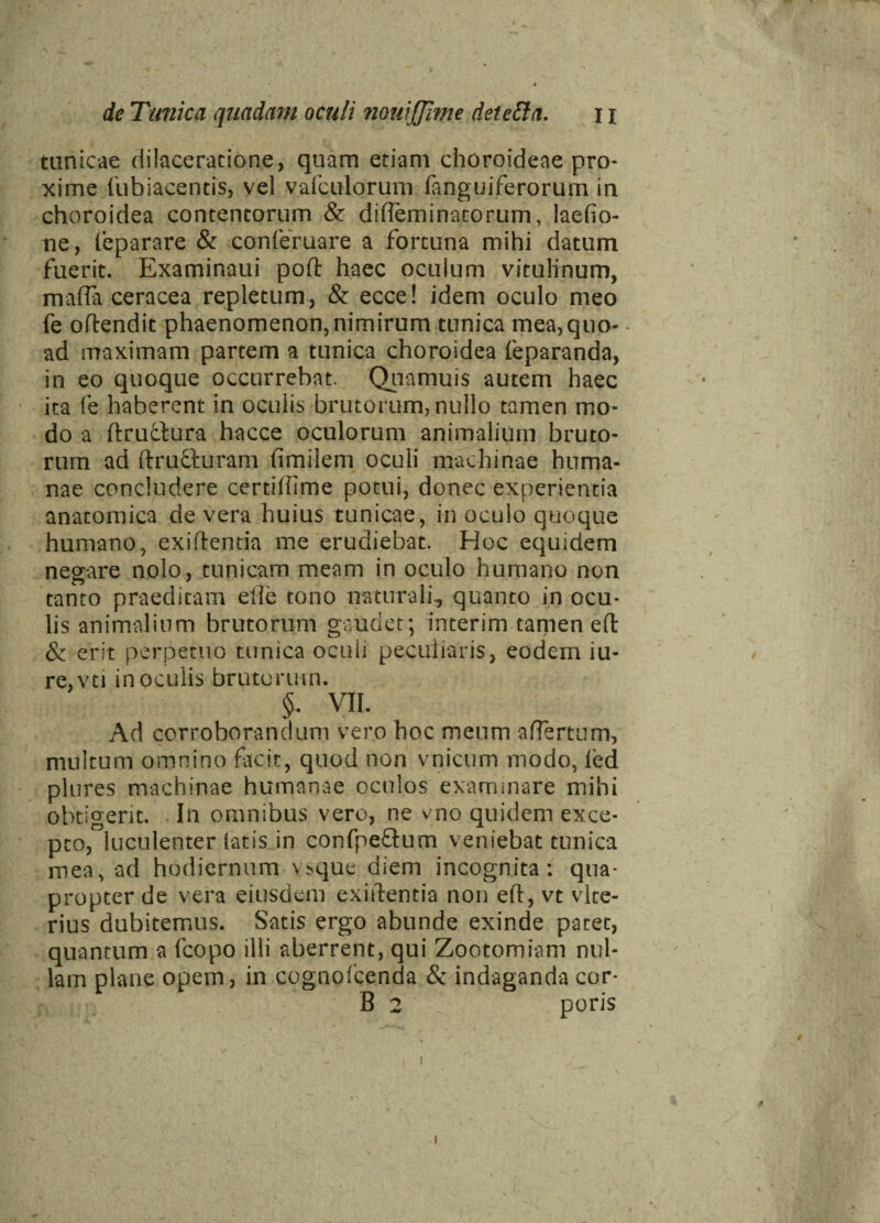 / < *> * . 9 de Tunica quadam oculi 7iouijJime deietta. 11 tunicae dilaceratione, quam etiam choroideae pro¬ xime fubiacentis, vel vafculorum fanguiferorum in choroidea contentorum & difleminatorum, laefio- ne, feparare & conferuare a fortuna mihi datum fuerit. Examinaui poft haec oculum vitulinum, maffii ceracea repletum, & ecce! idem oculo meo fe oftendit phaenomenon, nimirum tunica mea, quo- ad maximam partem a tunica choroidea feparanda, in eo quoque occurrebat. Quamuis autem haec ita (e haberent in oculis brutorum, nullo tamen mo¬ do a ftruttura hacce oculorum animalium bruto¬ rum ad ftrufturam fimilem oculi machinae huma¬ nae concludere certihime potui, donec experientia anatomica de vera huius tunicae, in oculo quoque humano, exiftemia me erudiebat. Hoc equidem negare nolo, tunicam meam in oculo humano non tanto praeditam elle tono naturali., quanto in ocu¬ lis animalium brutorum gaudet; interim tamen ed: & erit perpetuo tunica oculi peculiaris, eodem iu- re,vti in oculis brutorum. §. VII. Ad corroborandum vero hoc meum affertum, nudtum omnino facit, quod non vnicum modo, led plures machinae humanae oculos examinare mihi obtigerit. Iii omnibus vero, ne vno quidem exce¬ pto, luculenter latis in confpeGum veniebat tunica mea, ad hodiernum vsque diem incognita: qua¬ propter de vera ejusdem exiilentia non efl, vt vlte- rius dubitemus. Satis ergo abunde exinde patet, quantum a fcopo illi aberrent, qui Zootomiam nul¬ lam plane opem, in cognofcenda & indaganda cor-