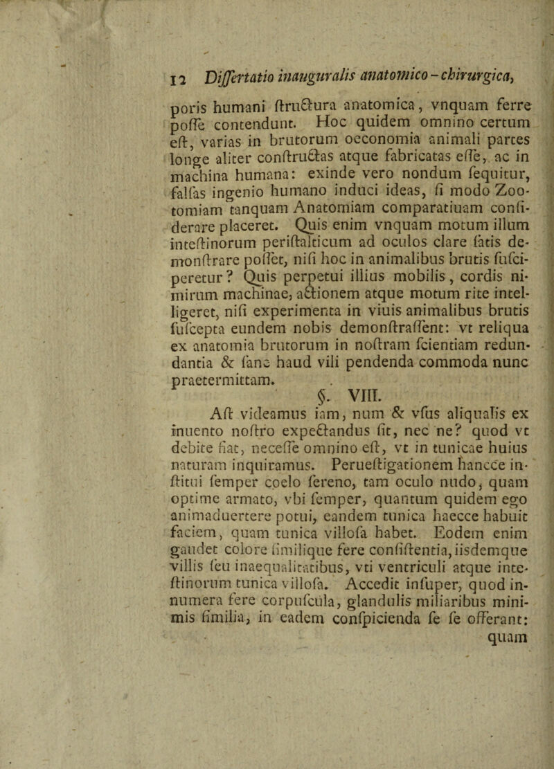 poris humani ftru&ura anatomica, vnquam ferre polle contendunt. Hoc quidem omnino certum eft, varias in brutorum oeconomia animali partes longe aliter conftru&as atque fabricatas ede, ac in machina humana: exinde vero nondum fequitur, fallas ingenio humano induci ideas, li modo Zoo- tomiam tanquam Anatomiam comparatiuam conli- derare placeret. Quis enim vnquam motum illum inteftinorum periftalticum ad oculos clare latis de- mondrare pollet, nili hoc in animalibus brutis fufci- peretur? Quis perpetui illius mobilis, cordis ni¬ mirum machinae, a&ionem atque motum rite intel- ligeret, nili experimenta in viuis animalibus brutis fufcepta eundem nobis demonflralfent: vt reliqua ex anatomia brutorum in noltram fciendam redun¬ dantia & fano haud vili pendenda commoda nunc praetermittam. §. VIII. AH videamus iam, num & vfus aliauaTis ex inuento noftro expe&andus ut, nec ne? quod vc debite fiat, necefle omnino eft, vt in tunicae huius naturam inquiramus. Perueftigationem hancce in- ftitui femper coelo fereno, tam oculo nudo* quam optime armato, vbi femper, quantum quidem ego animaduertere potuir eandem tunica haecce habuit faciem, quam tunica villofa habet. Eodem enim gaudet eoiore iimilique fere confifrentia,iisdemque villis feu inaequalitatibus, vti ventriculi atque inte* ftinorum tunica villofa. Accedit inlliper, quod in¬ numera fere corpufcula, glandulis miliaribus mini¬ mis fimilia, in eadem confpicienda fe fe offerant: quam