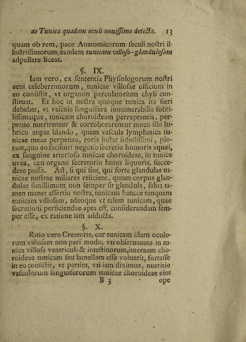 de Tunica quadam oculi nouijjime deteSia. 13 quam ob rem, pace Anatomicorum feculi noftri il- luftri (fimorum, eandem tunicam villofo-glandulofam adpellare liceat. §. IX. Iam vero, ex fententia Phyfiologorum noftri aeni celeberrimorum, tunicae villofae officium in eo confiftit, vt organon percofatorium chyli con- ftituat. Et hoc in noftra quoque tunica ita fieri debebat, vt vafcula (anguifera innumerabilia fubti- liffimaque, tunicam choroideam perreptantia, per¬ petuo nutrirentur & corroborarentur muco illo lu¬ brico atque blando, quem vafcula lymphatica tu¬ nicae meae perpetuo, roris inftar fubtiliffim;, plo¬ rati t,quo eo faciliori negotio fecretio humoris aquei, ex (anguine arteriofo tunicae choroideae, in tunica uvea, ceu organo (ecretorio huius liquoris, fucce- dere poffit. Aft, fi qui fint, qui forte glandulas tu¬ nicae noftrae miliares reiicient, quum corpus glan¬ dulae fimillimum non femper fit glandula, falua ta¬ men manet afiertio noftra, tunicam hancce tanquam tunicam villofam, adeoque vt talem tunicam, quae fecretioni perficiendae apta eft, confiderandam fem- per efte, ex ratione iam addufta. §- X. Ratio vero Creatoris, cur tunicam iftam oculo¬ rum villofam non pari modo, vti obleruamus in tu¬ nica villofa ventriculi & inteftinorum,internam cho¬ roideae tunicam (eu lamellam efte voluerit, fortafte in eo confiftit, vt partim, vti iam diximus, nutritio vafculorum (anguiferorum tunicae choroideae eius B 3 - ope