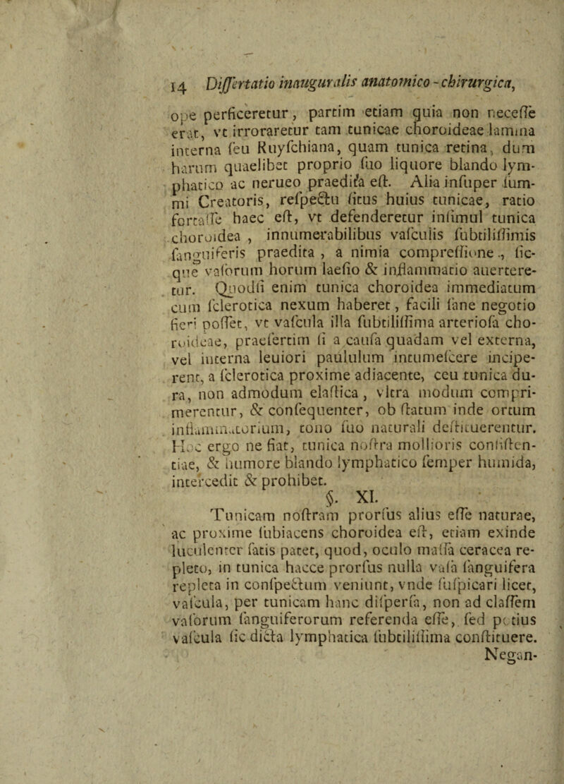 ope perficeretur, partim edam quia non nece (Te erat, vt irroraretur tam tunicae choroideae lamina interna (eu Ruyfchiana, quam tunica retina, dum harum quaelibet proprio fuo liquore blando lym¬ phatico ac nerueo praedica eft. Alia infuper ium- mi Creatoris, refpefihi (itus huius tunicae, ratio fortafle haec eft, vt defenderetur infimul tunica choroidea , innumerabilibus vafcuiis fubtiliftimis fanmiiferis praedita, a nimia compreffionefic- que vafbrum horum laefio & inflammatio auertere- tur. Quodii enim tunica choroidea immediatum cum fclerotica nexum haberet, facili fane negotio fieri poflec, vt vafcula illa fubtiliffima arteriofa cho¬ roideae, praefertim (i a caufa quadam vel externa, vel interna leuiori paululum mtumefcere incipe¬ rent, a fclerotica proxime adiacente, ceu tunica du¬ ra, non admodum elaftica , vitra modum compri¬ merentur, & confequenter, ob (latum inde ortum inflammatorium, tono fuo naturali deftituerentur. Hoc ergo ne fiat, tunica noftra mollioris conliften- tiae, & humore blando lymphatico femper humida, intercedit & prohibet. §. XI. ^ Tunicam noftram prorfus alius efTe naturae, ac proxime (ubiacens choroidea eft, etiam exinde luculenter fatis patet, quod, oculo matfa ceracea re¬ pleto, in tunica hacce prorfus nulla vafa (anguifera repleta in confpetTum veniunt, vnde fufpicari licet, vafcula, per tunicam hanc difperfa, non ad claftern vafbrum (anguiferorum referenda efTe, fed pctius v afcula fic dicta lymphatica fubtiliflirna conftiruere. Negan- i
