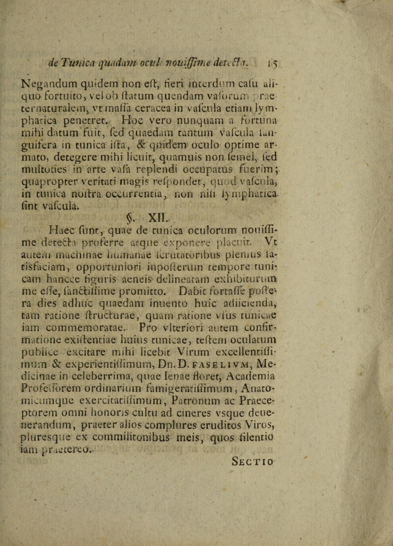 Negandum quidem nor*di, heri interdum calu ali¬ quo fortuito, veiob (hnurn quendam vaforum prae ternaturakm, vt malia ceracea in v a (cui a etiam lym¬ phatica penetret.. Hoc vero nunquam a fortuna mihi datum fuit, fed quaedam tantum vafcula (an¬ guifera in tunica ilia, & quidem1 oculo optime ar¬ mato, detegere mihi licuit, quamuis non feinei, led multocies in arte vafa replendi occupatus fuerim;: quapropter veritati magis refpondet, quod vafcula, in tunica noltra occurrentia, non nili lymphatica, fint vafcula. §. XII. Haec fune, quae de tunica oculorum nouiffi- me detefta proferre atque exponere placuit. Vt autem machinae humanae Icrutatoribus plemus (a- cisfaciam, opportuniori inpofterum tempore tuni¬ cam hancce figuris aeneis delinearam exhibiturum me elle, lanftiliime promitto. Dabit fortafFe polle* ra dies adhuc quaedam inuento huic adiicienda, tam ratione ftruchirae, quam ratione vius tunicae iam commemoratae.- Pro vlteriori autem confir¬ matione exillentiae huius tunicae, tellem oculatum pubiice excitare mihi licebit Virum excellentifli- rnum & experientiffimurn, Dn.D. faseli vai, Me¬ dicinae in celeberrima, quae lenae floret, Academia Profeiforem ordinarium famigeratiflimum, Anato¬ ni i cumque exercitaciliimum, Patronum ac Praece¬ ptorem omni honoris cultu ad cineres vsque deue- nerandum , praeter alios complures eruditos Viros, pluresque ex commilitonibus meis, quos lilentio iam praetereo.. Sectio