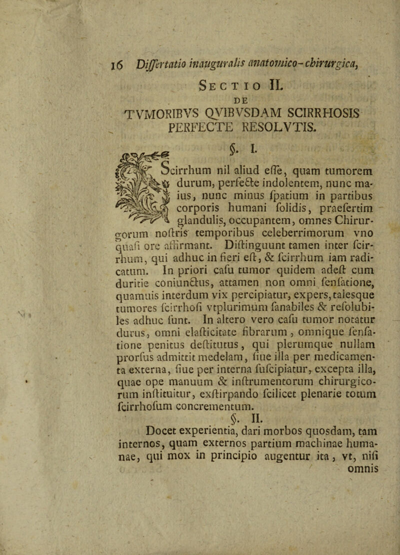 / 16 DiJJirtatio inauguratis anatomico- chirurgica, r' , • Sectio II. DE TVMORIBVS QVIBVSDAM SCIRRHOSIS PERFECTE RESOLVTIS. §. I. Scirrhum nil aliud efle, quam tumorem durum, perfe&e indolentem, nunc ma¬ ius, nunc minus fipatium in partibus corporis humani folidis, praefertim glandulis, occupantem, omnes Chirur- o-orum noftris' temporibus celeberrimorum vno quafi ore affirmant. Diftinguunt tamen inter ficir- rhum, qui adhuc in fieri efi:, & fcirrhum iam radi¬ catum. In priori cafu tumor quidem ndeft cum duritie coniunfihis, attamen non omni fienfiadone, quamuis interdum vix percipiatur, expers, taiesque tumores ficirrhofi vtplurimum fanabiles & refiolubi- ks adhuc fiunt. In altero vero cafiu tumor notatur — durus, omni elafticitate fibrarum, omnique fienfia- tione penitus deftitutus, qui plerumque nullam prorfius admittit medelam, fine illa per medicamen¬ ta externa, fiue per interna fuficipiatur, excepta illa, quae ope manuum & inftrumentorum chirurgico¬ rum inftituitur, exftirpando fcilicet plenarie totum fcirrhofium concrementum. §. II. Docet experientia, dari morbos quosdam, tam internos, quam externos partium machinae huma¬ nae, qui mox in principio augentur ita, vt, nili omnis *