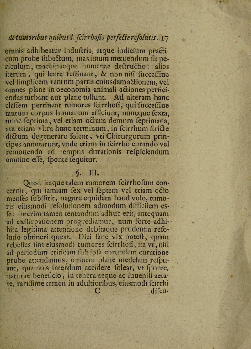 omnis adhibeatur induftria, atque iudicium pra£ti- cum probe fuba£fcum, maximum metuendum fit pe¬ riculum, machinaeque humanae deftruftio: alios iterum, qui lente reflinant, & non nifi fucceffiue vel fimplicem tantum partis cuiusdam aftionem, vel omnes plane in oeconomia animali aftiones perfici¬ endas turbant aut plane tollunt. Ad alteram hanc claflem pertinent tumores fcirrhofi, qui fucceffiue tantum corpus humanum afficiunt, nuncque fexta, nunc feptima, vel etiam o&aua demum feptimana, aut etiam vitra hunc terminum, in fcirrhum ftrifte diftum degenerare folent, vti Chirurgorum prin¬ cipes annotarunt, vnde etiam in fcirrho curando vel remouendo ad tempus durationis relpiciendum omnino efle, fponte fequitur. §. III. Quod itaque talem tumorem fcirrhofum con¬ cernit, qui iamiam fex vel feptem vel etiam o£lo menles fubfiitit, negare equidem haud volo, tumo¬ ris eiusmodi refolutionem admodum difficilem es- fe: interim tamen tentandmn adhuc erit, antequam ad exfilrpationem progrediamur, num forte adhi¬ bita legitima attentione debitaque prudentia refo- lutio obtineri queat. Dici fane vix poteft, quam rebelles fint eiusmodi tumores fcirrhofi, ira vt, nifi ad periodum criticam fub ipfa eorundem curatione probe attendamus, omnem plane medelam refpu- ant, quamuis interdum accidere foleat, vt fponte, naturae beneficio, in tenera aeque ac iuuenili aeta¬ te, rariffime tamen in adultioribus, eiusmodi fcirrhi C difcu-