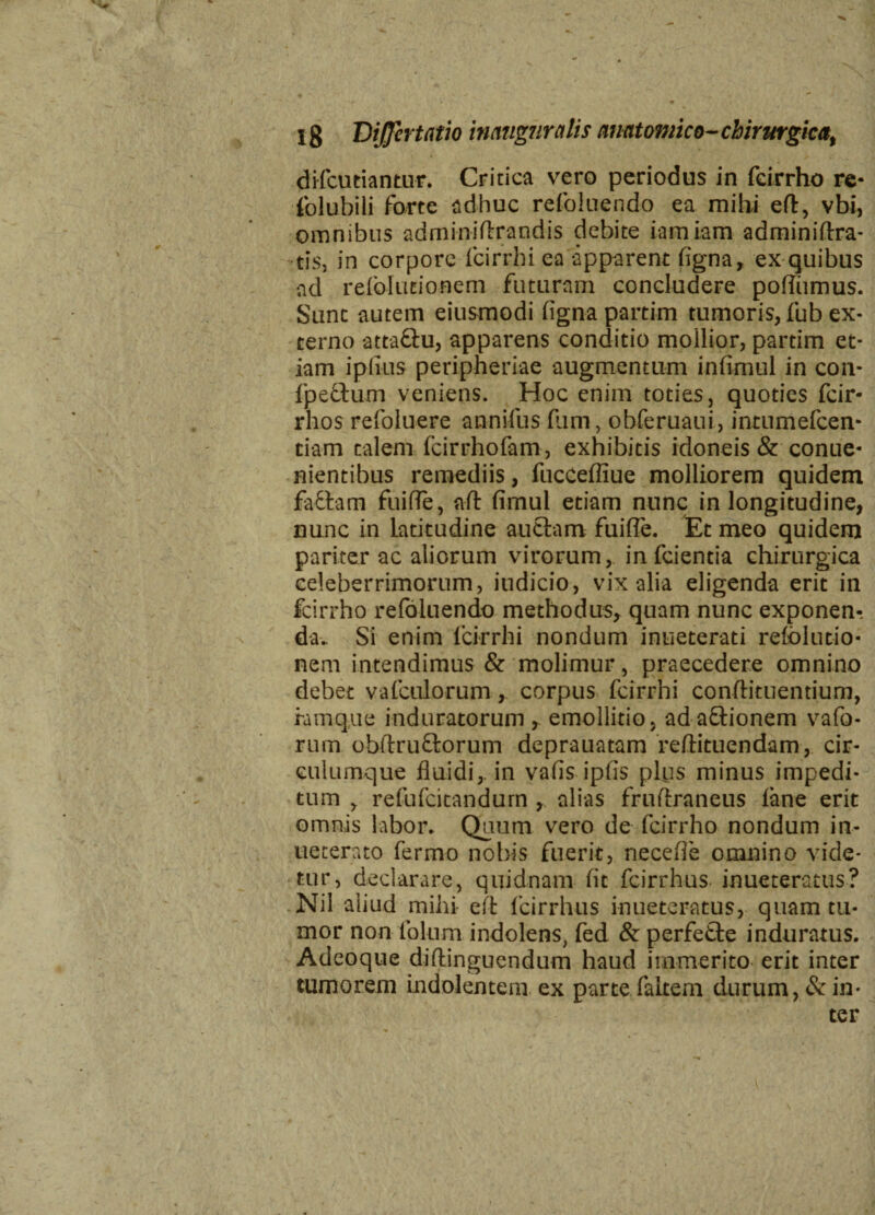 difcutiantur. Critica vero periodus in fcirrho re- folubili forte adhuc refoluendo ea mihi eft, vbi, omnibus adminiftrandis debite iamiam adminiftra- tis, in corpore fcirrhi ea apparent figna, ex quibus ad refolutionem futuram concludere poffiimus. Sunt autem eiusmodi figna partim tumoris, fub ex¬ terno atta&u, apparens conditio mollior, partim et¬ iam ipfius peripheriae augmentum infimul in con- fpeftum veniens. Hoc enim toties, quoties fcir- rhos refoluere annifus fum, obferuaui, intumefcen- tiam calem fcirrhofam, exhibitis idoneis & conue- nientibus remediis, fucceffiue molliorem quidem fattam fuifle, aft fimul etiam nunc in longitudine, nunc in Latitudine auctam fuifle. Et meo quidem pariter ac aliorum virorum, infcientia chirurgica celeberrimorum, indicio, vix alia eligenda erit in fcirrho refoluendo methodus, quam nunc exponen¬ da. Si enim lcirrhi nondum inueterati refolutio¬ nem intendimus & molimur, praecedere omnino debet vafculorum, corpus fcirrhi conftituentium, famq.ue induratorum , emollitio, ad a&ionem vafo- rum obftruftorum deprauatam reftituendam, cir- culumque fluidi, in vafis ipfis plus minus impedi¬ tum , refufcitandum , alias frufiraneus lane erit omnis labor. Quum vero de fcirrho nondum in- ueterato fermo nobis fuerit, necefle omnino vide¬ tur, declarare, quidnam fit fcirrhus. inueteratus? Nil aliud mihi eft fcirrhus inueteratus, quam tu¬ mor non folum indolens, fed & perfefte induratus. Adeoque diflinguendum haud immerito erit inter tumorem indolentem ex parte (altem durum, & in¬ ter
