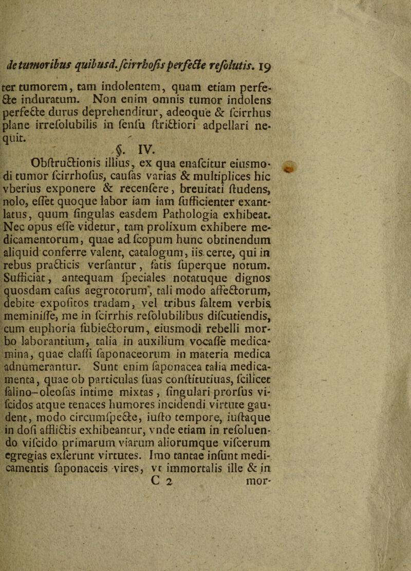 ter tumorem, tam indolentem, quam etiam perfe- &e induratum. Non enim omnis tumor indolens perfefbe durus deprehenditur, adeoque & fcirrhus plane irrefolubilis in fenfu flriftiori adpellari ne¬ quit. 4. IV. Obftruftionis illius, ex qua enafcitur eiusmo- di tumor fcirrhofus, caufas varias & multiplices hic vberius exponere & recenfere, breuitati fludens, nolo, eflet quoque labor iam iam fufficienter exant¬ latus, quum fingulas easdem Pathologia exhibeat. Nec opus effie videtur, tam prolixum exhibere me¬ dicamentorum, quae adfcopum hunc obtinendum aliquid conferre valent, catalogum, iis.certe, qui in rebus prafticis verfantur, fatis luperque notum. Sufficiat, antequam fpeciales notatuque dignos quosdam cafus aegrotorum', tali modo affectorum, debite expofitos tradam, vel tribus faltem verbis meminiffe, me in fcirrhis refolubilibus difcudendis, cum euphoria fubieftorum, eiusmodi rebelli mor¬ bo laborantium, talia in auxilium vocafie medica¬ mina, quae claffi faponaceorum in materia medica adnumerantur. Sunt enim faponacea talia medica¬ menta, quae ob particulas fuas conftitutiuas, fcilicet falino-oleofas intime mixtas , lingulari prorfus vi- fcidos atque tenaces humores incidendi virtute gau¬ dent, modo circumfpe&e, iufto tempore, iuftaque in dofi affiiftis exhibeantur, vnde etiam in refoluen- do vifcido primarum viarum aliorumque vifcerum egregias exierunt virtutes. Imo tantae infunt medi¬ camentis faponaceis vires, vt immortalis ille & in C 2 mor-