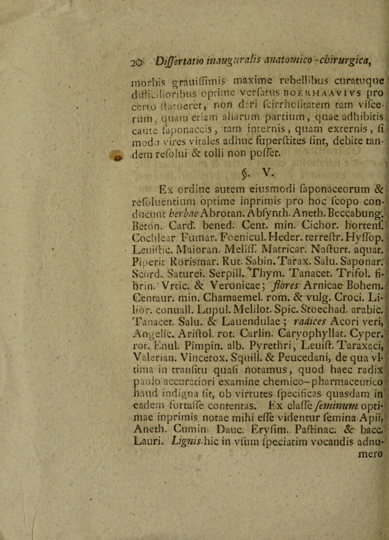 % *> 20 Differ tat io inauguratis anatomico-chirurgica, morbis grliuifiimis maxime rebellibus curatuque difficilioribus optime vcrfatus boermaavivs pro certo ftatiieret, non cirri fcirrholitatem tam vifce- rum, unam etiam aharum partium, quae adhibitis caute (aponaceis, tam internis, quam externis, (i modo vires vitales adhuc fuperftites fint, debite tan¬ dem refolui & tolli non poffet. §• v. Ex ordine autem eiusmodi fiiponaceorum & rcfoluentium optime inprimis pro hoc fcopo con¬ ducunt herbae Abrotan. Abfynth. Aneth.Beccabung. Beton. Carit. bened. Cent. min. Ciebor, hortenf. Cochlear Futnar. Foenicul.Heder. terreftr. Hyflop. Leuidric. Maioran. Melidi Macricar. Nafturt. aquat. Piperit Rorismar. Rut. Sabin.Tarax. Salu.Saponar; Scord.. Saturei. Serpill. Tliym. Tanacet. Trifol. fi- brin.‘Vrtic. & Veronicae; flores Arnicae Bohem. Centaur. min. Chamaemel. rom. & vulg. Croci. Li¬ lio r; conuall. Lupul. Melilot. Spic. Stoechad. arabic. Tanacet. Salu. & Lauendulae ; radices Acori veri, Angelic.. Ariftol; rot. Carlin. Caryophyllat. Cyper. rot. Enul. Pimpin. alb. Pyrethri, Leuift.Taraxaci, Valeriam Vincetox. SquilL & Peucedani, de qua vl- tisria in tranfitu quafi notamus, quod haec radix pauio accuratiori examine chemico-pharmaceutico haud indigna (it, ob virtutes (pecificas quasdam in eadem fortaffe contentas. Ex claffe feminum. opti¬ mae inprimis notae mihi efle videntur femina Apii, Aneth. Cumin Dauc. Eryfim.. PafHnac. & bacc. Lauri. Lignis.hic in viiim {pedarim vocandis adnu- mero