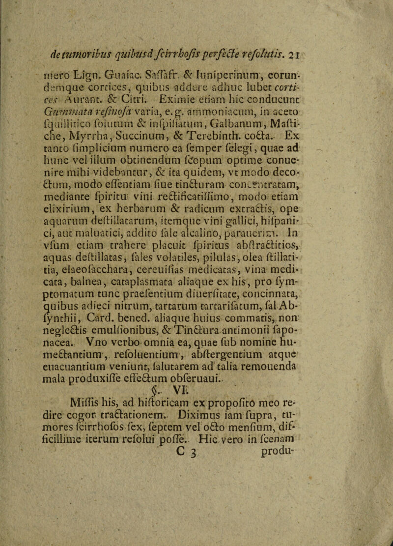 mero Lign, Guaiac. Safiafr; Sc fumperinum , eorun- dcmque cortices, quibus addere adhuc lubetrom- ees A urant. & Citri. Eximie etiam hic conducunt Gummata refinofavaria, e.g. ammoniacum, in aceto fquillitico foiutum & infpiliatum, Galbanum, Madi* che, Myrrha, Saccinum, & Terebinth. cofta.- Ex tanto (implicium numero ea femper (elegi , quae ad hunc veliilum obtinendum fcfepum optime conue* nire mihi videbantur, & ita quidem, vt modo deco- fctum, modo efientiam fiue tin&uram conJfmratam, mediante fpiritui vini reftificatiffimo, modo etiam eiixirium, ex herbarum & radicum extractis, ope aquarum deftillatarum, itemque vini gallfci, hifpani- ci, aut maluatici, addito (ale alcalino, parauerim. In vdirn etiam trahere placuit (piritus abflraftitios,- aquas dedillatas, (ales volatiles, pilulas,olea ftillati- tia, elaeolacchara, cercuilias medicatas, vina medi¬ cata, balnea, cataplasmata aliaque ex his, pro fym- ptomacum tunc praefentium diuerfitate, concinnata, quibus adieci nitrum, tartarum tartarifatum, (al Ab- fynthii, Card. bened. aliaque huius commatis,,non neglectis emullionibus, & Tinftura antimonii fapo- nacea. Vno verbo omnia ea, quae flib nomine hu« meftantium, refoluentium, abftergentium atque euacuantium veniunt, (alutarem ad talia remonenda mala produxiffe effe£tum obferuaui.. §~ VE Miffis his, ad hiftoricam ex propofitO meo re¬ dire cogor tra&ationem.- Diximus iam fupra, tu¬ mores (cirrhofos fex, Feptem vel o£to menfium, dif¬ ficillime iterum refolui poffe. Hic vero in (cenam C 3 produ-