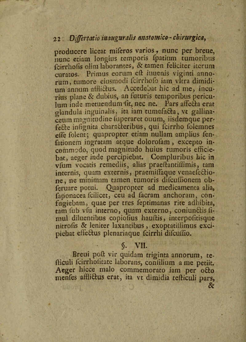 producere liceat miferos varios, nunc per breue, nunc etiam longius temporis fpatium tumoribus fcirrhofis oli ni laborantes, & tamen feliciter iterum curatos. Primus eorum eft iuuenis viginti anno¬ rum, tumore einsmodi fcirrhofo iam vitra dimidi¬ um annum affliftus. Accedebat hic ad me, incu- rius plane & dubius, an futuris temporibus pericu¬ lum inde metuendum iit, nec ne. Pars affeffa erat o-kndula inguinalis, ita iam tumefafla, vt gallina¬ ceum magnitudine luperaret ouum, iisdemque per- fefte infignita chara&eribus, qui lcirrho folemnes efle folent; quapropter etiam nullam amplius fen- fationem ingratam atque dolorofam , excepto in¬ commodo, quod magnitudo huius tumoris efficie¬ bat, aeger inde percipiebat. Compluribus hic in vfum vocatis remediis, alias praeftantiffimis, tam internis, quam externis, praemiffiaque venaefe&io- ne, ne minimam tamen tumoris difcuffionem ob- feruare potui. Quapropter ad medicamenta alia, faponacea Icili ce t, ceu ad Iaeram anchoram, con¬ fugiebam, quae per tres feptimanas rite adhibita, tam fub vfu interno, quam externo, coniun&is fi- mul diluentibus copiofius hauftis, interpofitisque nitrolis & leniter laxantibus, exoptatillimus exci¬ piebat effedus plenariaque fcirrhi difcuffio. §. VII. Breui poft vir quidam triginta annorum, te- fticuli fcirrholitate laborans, conlilium a me petiit. Aeger hicce malo commemorato iam per ofto menfes affliftus erat, ita vt dimidia tefticuli pars, &