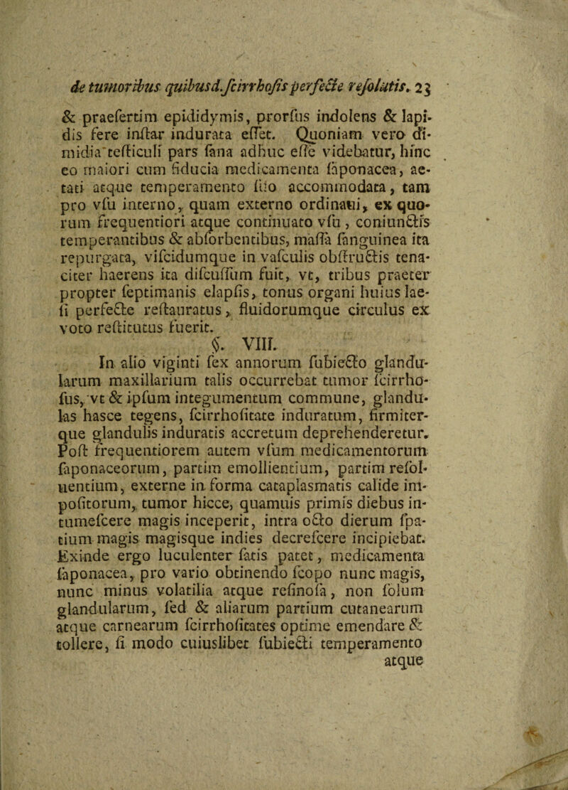 & praeferunt epididymis, prorfus indo Iens & lapi¬ dis fere indar indurata effet. Quoniam vera ai* midiiVcefHcufi pars fana adhuc ede videbatur, hinc eo maiori cum fiducia medicamenta fiiponacea, ae¬ tati atque temperamento fuo accommodata, tam pro vfu interno,, quam externo ordinaui* ex quo* rum freqiientiori atque continuato vfu , coniuntfis temperantibus & abforbentibus, maffa fnnguinea ita repurgata, vifcidumque in vafculis obffruftis tena¬ citer haerens ita difcuffum fuit, vt, tribus praeter propter feptimanis elapfis, tonus organi huius lae- fi perfefte reftauratus, fluidorumque circulus ex voto reftitutus fuerit. & VIIL In alio viginti fex annorum fubie&o glandu¬ larum maxillarium talis occurrebat tumor leirrho- fus, vt & ipfum integumentum commune, glandu¬ las hasce tegens, fcirrhofitate induratum, firmiter- que glandulis induratis accretum deprehenderetur* Poft frequentiorem autem vfum medicamentorum (aponaceorum, partim emollientium, partimrefol- uentium , externe in forma cataplasmatis calide im¬ politorum,. tumor hicce, quamuis primis diebus in- tumefcere magis inceperit, intra ofio dierum fpa- cium magis magisque indies decrefcere incipiebat. Exinde ergo luculenter fatis patet, medicamenta faponacea, pro vario obtinendo fcopo nunc magis, nunc minus volatilia atque refinofa, non fo!um glandularum, led & aliarum partium cutanearum atque carnearum fcirrhofitates optime emendare $: tollere, fi modo cuiuslibet fubietti temperamento atque