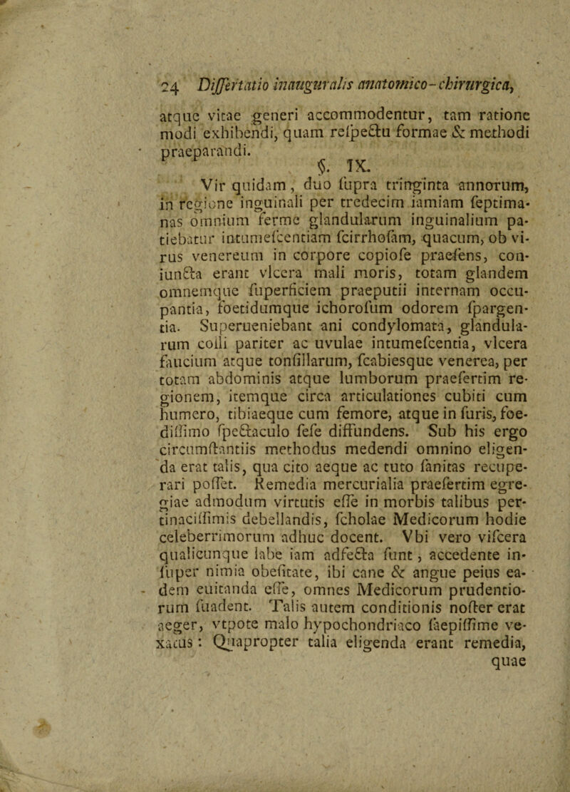 V 24 DiJJiftatio inaugufalis cmatomko-chirurgica, atque vitae generi accommodentur, tam ratione modi exhibendi, quam rdpe&u formae & methodi praeparandi. §. TX. Vir quidam, duo fupra trirrginta annorum, in regione inguinali per tredecim iamiam feptima- nas omnium ferme glandularum inguinalium pa¬ tiebatur intumefcentiam fcirrhofam, quacum, ob vi¬ rus venereum in corpore copiofe praefens, con- iunfta erant vlcera mali moris, totam glandem omnemque fuperficiem praeputii internam occu¬ pantia, foetidumque ichorofum odorem (porgen¬ tia. Superueniebant ani condylomata, glandula¬ rum coili pariter ac uvulae intumefcentia, vlcera faucium atque tonfillarum, fcabiesque venerea, per totam abdominis atque lumborum praefertim re¬ gionem, itemque circa articulationes cubiti cum humero, tibiaeque cum femore, atque in furis, foe- diffimo fpeftaculo fefe diffundens. Sub his ergo circumftantiis methodus medendi omnino eligen¬ da erat talis, qua cito aeque ac tuto fanitas recupe¬ rari poffet. Kemedia mercurialia praefertim egre¬ giae admodum virtutis effe in morbis talibus per- tinaciffimis debellandis, fcholae Medicorum hodie celeberrimorum adhuc docent. Vbi vero vifcera qualicunque labe iarri adfefta funt, accedente in- liiper nimia obefitate, ibi cane & angue peius ea¬ dem euicanda effe, omnes Medicorum prudentio- rurn fuadent. Talis autem conditionis nofter erat aeger, vtpote malo hypochondriaco (aepiffime ve¬ xatus : Quapropter talia eligenda erant remedia, quae / 4 \. 'u. / ' ♦ v
