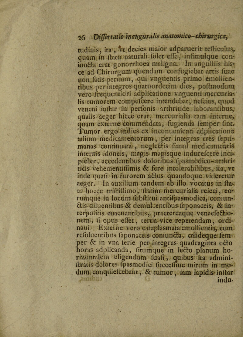 tudinis, ita , vt decies maior adparuerit tefticulus, quam in (latu naturali fblet elle, infimuique con- iunfta erat gonorrhoea maligna. In anguftiis his¬ ce ad Chirurgum quendam confugiebat artis fuae non fatis peritum, qui vnguends primo emollien¬ tibus per integros quatuordecim dies, poftmodum vero frequentiori adplicatione vnguenci mercuria* lis tumorem compelcere intendebat, nefcius, quod veneni inftar in perfonis arthritide laborantibus, qualis aeger hicce erat, mercurialia tam interne, quam externe commendata, fugienda femper fint. Tumor ergo indies ex inconuenienti adplicatione talium medicamentorum , per integras tres fepti- manas continuata negle&is fimul medicamentis internis idoneis, magis magisque indurefcere inci¬ piebat, accedentibus doloribus fpasmodico-^arthri- ticis vehementiffimis & fere intolerabilibus, ita, vt inde quali in furorem a£tus quandoque videretur aeger. In auxilium tandem ab illo vocatus in fta- tu hocce triftifiimo, ftatim mercurialia reieci, eo- rumque in locum lubftitui antifpasmodica, coniun- ftis diluentibus & demulcentibus faponaceis, & in- terpolitis euacuantibus,.. praetereaque venaefeftio- nenv, fi opus edet, tertia vice repetendam, ordi- naui. Externe vero cataplasmata emollientia, cum refbluentibus faponaceis coniun&a, calideque fem¬ per & in vna 1'erie per integras quadraginta o£lo horas adplicanda, fitumque in le£to planum ho¬ rizontalem eligendum fuali quibus ita adrnini- ftratis dolores fpasmodici fuccefliue mirum in mo¬ dum conquielcebant,. & tumor, iam lapidis’inftar indu- -i \