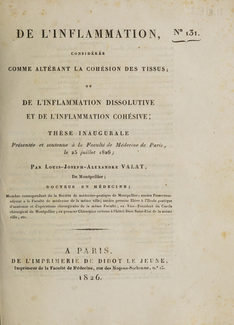 DE L’INFLAMMATION, CONSIDÉRÉE COMME ALTÉRANT LA COHÉSION DES TISSUS: O V DE L INFLAMMATION DISSOLUTIVE ET DE L’INFLAMMATION COHÉSIVE ; THÈSE INAUGURALE Présentée et soutenue a la Faculté de Médecine de Paris , le juillet 1826 ; Par Louis-Joseph-Alexandre VALÀT, De Montpellier ; DOCTEUR EN MÉDECINE; Membre correspondant de la Société de médecine-pratique de Montpellier; ancien Prosecteur- adjoint à la Faculté de médecine de la même ville; ancien premier Elève à l’Ecole pratique d’anatomie et d’opérations chirurgicales de la même Faculté; es - Vice - Président du Cercle chirurgical de Montpellier ; ex-premier Chirurgien externe à l’hôtel-Dieu Saint-Eloi de la même ville , etc. A P A R 1 S, DE L’IMPRIMERI E DE DI D O T L E J K U N E , Imprimeur de la Faculté de Médecine, rue des Maçons-Sorbonne, n,* iS.