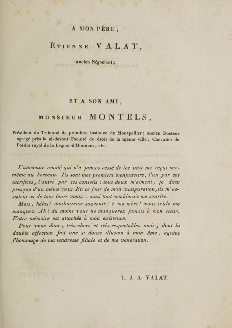 A MON PÈRIÎ , I Etienne V ALAT, Ancien Négooiant; ET A SON AMI , monsieur MONTE La S, Président du Tribunal de première instance de Montpellier; ancien Docteur agrégé près la ci-devant Faculté de droit de la même ville ; Chevalier de l’ordre royal de la Légion-d’Honnenr, etc. L'ancienne amitié qui n’a jamais cessé de les unu' me reçut moi- même au berceau. Ils sont mes premiers bienfaiteurs, Vun par ses sacrifices } l’autre par ses conseils : tous deux m aiment, je dirai presque d’un même cœur. En ce jour de mon inauguration, ils m’as¬ sistent ici de tous leurs vœux : ainsi tout semblerait me sourire. Mais j hélas ! douloureux souvenir ! ô ma mère ! vous seule me manquez. Ah! du moins vous ne manquerez jamais a mon cœur. Votre mémoire est attachée a mon existence. Pour vous donc , très-chers et très-respectables amis , dont la double affection fait une si douce illusion à mon âme, agréez Vhommage de ma tendresse filiale et de ma vénération.