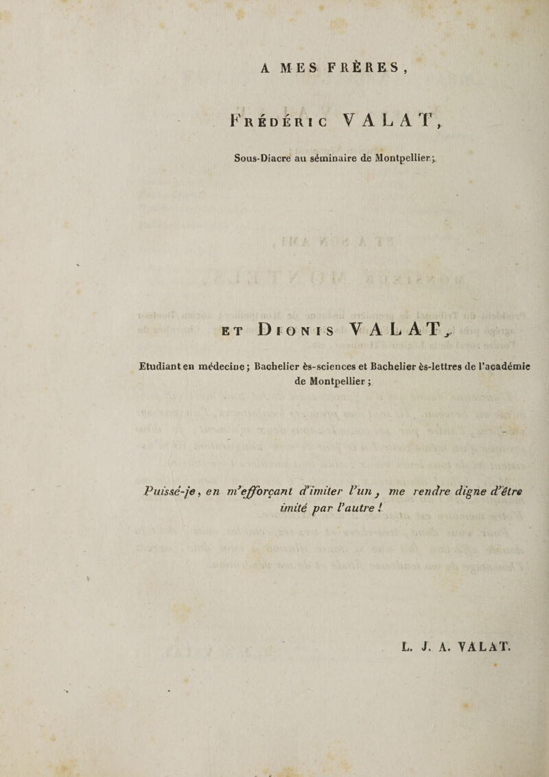 A MES FRÈRES, Frédéric V A L A T, Sous-Diacre au séminaire de Montpellier ; et Dionis V A L A T Etudiant en médecine; Bachelier ès-sciences et Bachelier ès-lettres de l’académie de Montpellier ; Puisse-je, en ni9efforçant d'imiter l’un , me rendre digne d’être imité par Vautre !