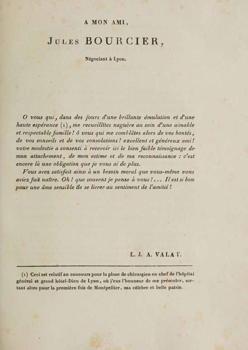 Jules BOÜRCIER, Négociant à Lyon. O vous quiy dans des jours dune brillante émulation et dune haute espérance ( 1 ) } me recueillîtes naguère au sein dune aimable et respectable famille! 6 vous qui me comblâtes alors de vos bontés, de vos conseils et de vos consolations ! excellent et généreux ami ! votre modestie a consenti a recevoir ici le bien faible témoignage de mon attachement, de mon estime et de ma reconnaissance : c(i) * 3est encore la une obligation que je vous ai de plus. Vous avez satisfait ainsi ci un besoin moral que vous-même vous aviez fait naître. Oh ! que souvent je pense a vous !. .. Il est si bon pour une âme sensible de se livrer au sentiment de Vamitié l L. J. A. VA LA T. (i) Ceci est relatif au concours pour la place de chirurgien en chef de l’hôpital général et grand hôlel-Dieu de Lyon, où j’eus l'honneur de me présenter, sor¬ tant alors pour la première fois de Montpellier, ma célèbre et belle patrie.