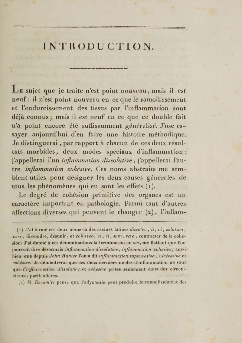 INTRODUCTION. / Le sujet que je traite n’est point nouveau, mais il est neuf : il n’est point nouveau en ce que le ramollissement et l’endurcissement des tissus par l’inflammation sont déjà connus 3 mais il est neuf en ce que ce double fait n’a point encore été suffisamment généralisé. J’ose es- sajer aujourd’hui d’en faire une histoire méthodique. Je distinguerai, par rapport à chacun de ces deux résul¬ tats morbides, deux modes spéciaux d’inflammation: j’appellerai l’un inflammation dissolutive, j’appellerai l’au¬ tre inflammation cohésive. Ces noms abstraits me sem¬ blent utiles pour désigner les deux causes générales de tous les phénomènes qui en sont les effets (1). Le degré de cohésion primitive des organes est un caractère important en pathologie. Parmi tant d’autres affections diverses qui peuvent le changer (2), l’inflam- (1) J’ai formé ces deux noms-là des racines latines disso'vo , is, vi, solutum , vere, dissoudre, désunir, et cohareo, es, si, sum, rere , contracter delà cohé¬ sion. J’ai donné â ces dénominations la terminaison en ive, me flattant que l’on pourrait dire désormais inflammation dissolutive, inflammation cohésive, aussi bien que depuis John Hunier l’on a dit inflammation suppurative , ulcérative et cohésive. Je démontrerai que ces deux derniers modes d’inflammation ne sont que Vinflammation dissolutive et cohésive prises seulement dans des circon¬ stances particulières.